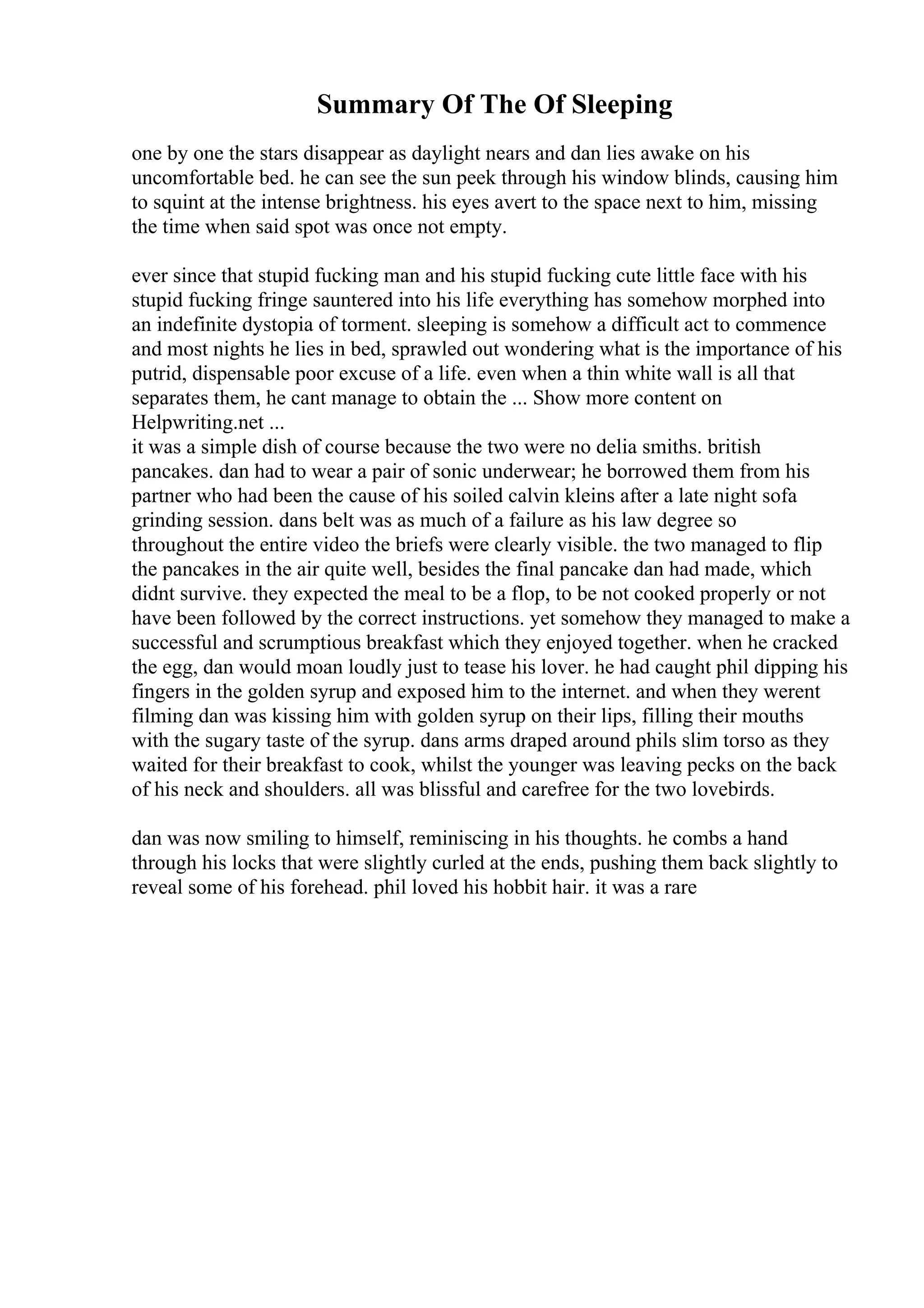 Summary Of The Of Sleeping
one by one the stars disappear as daylight nears and dan lies awake on his
uncomfortable bed. he can see the sun peek through his window blinds, causing him
to squint at the intense brightness. his eyes avert to the space next to him, missing
the time when said spot was once not empty.
ever since that stupid fucking man and his stupid fucking cute little face with his
stupid fucking fringe sauntered into his life everything has somehow morphed into
an indefinite dystopia of torment. sleeping is somehow a difficult act to commence
and most nights he lies in bed, sprawled out wondering what is the importance of his
putrid, dispensable poor excuse of a life. even when a thin white wall is all that
separates them, he cant manage to obtain the ... Show more content on
Helpwriting.net ...
it was a simple dish of course because the two were no delia smiths. british
pancakes. dan had to wear a pair of sonic underwear; he borrowed them from his
partner who had been the cause of his soiled calvin kleins after a late night sofa
grinding session. dans belt was as much of a failure as his law degree so
throughout the entire video the briefs were clearly visible. the two managed to flip
the pancakes in the air quite well, besides the final pancake dan had made, which
didnt survive. they expected the meal to be a flop, to be not cooked properly or not
have been followed by the correct instructions. yet somehow they managed to make a
successful and scrumptious breakfast which they enjoyed together. when he cracked
the egg, dan would moan loudly just to tease his lover. he had caught phil dipping his
fingers in the golden syrup and exposed him to the internet. and when they werent
filming dan was kissing him with golden syrup on their lips, filling their mouths
with the sugary taste of the syrup. dans arms draped around phils slim torso as they
waited for their breakfast to cook, whilst the younger was leaving pecks on the back
of his neck and shoulders. all was blissful and carefree for the two lovebirds.
dan was now smiling to himself, reminiscing in his thoughts. he combs a hand
through his locks that were slightly curled at the ends, pushing them back slightly to
reveal some of his forehead. phil loved his hobbit hair. it was a rare
 