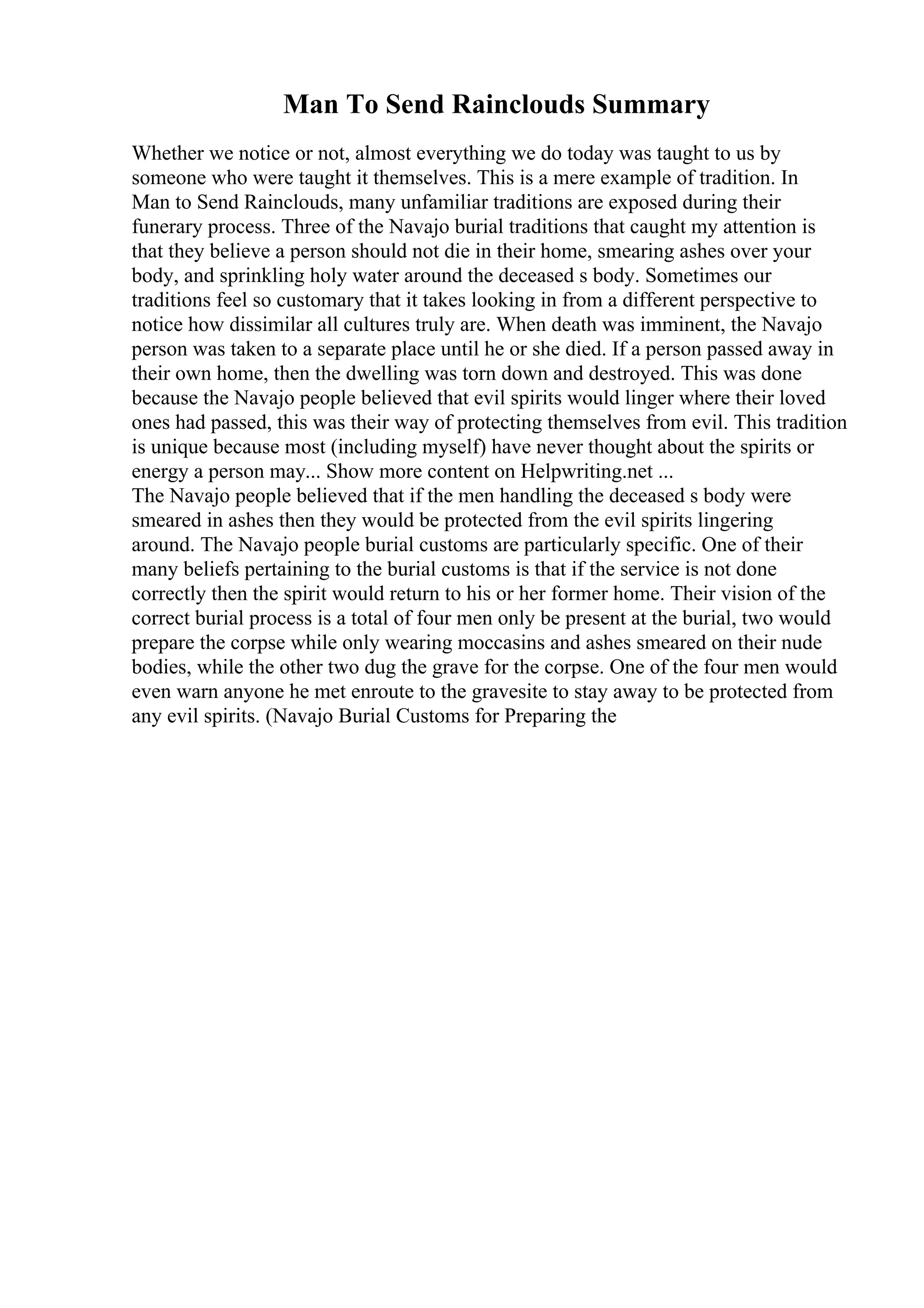 Man To Send Rainclouds Summary
Whether we notice or not, almost everything we do today was taught to us by
someone who were taught it themselves. This is a mere example of tradition. In
Man to Send Rainclouds, many unfamiliar traditions are exposed during their
funerary process. Three of the Navajo burial traditions that caught my attention is
that they believe a person should not die in their home, smearing ashes over your
body, and sprinkling holy water around the deceased s body. Sometimes our
traditions feel so customary that it takes looking in from a different perspective to
notice how dissimilar all cultures truly are. When death was imminent, the Navajo
person was taken to a separate place until he or she died. If a person passed away in
their own home, then the dwelling was torn down and destroyed. This was done
because the Navajo people believed that evil spirits would linger where their loved
ones had passed, this was their way of protecting themselves from evil. This tradition
is unique because most (including myself) have never thought about the spirits or
energy a person may... Show more content on Helpwriting.net ...
The Navajo people believed that if the men handling the deceased s body were
smeared in ashes then they would be protected from the evil spirits lingering
around. The Navajo people burial customs are particularly specific. One of their
many beliefs pertaining to the burial customs is that if the service is not done
correctly then the spirit would return to his or her former home. Their vision of the
correct burial process is a total of four men only be present at the burial, two would
prepare the corpse while only wearing moccasins and ashes smeared on their nude
bodies, while the other two dug the grave for the corpse. One of the four men would
even warn anyone he met enroute to the gravesite to stay away to be protected from
any evil spirits. (Navajo Burial Customs for Preparing the
 