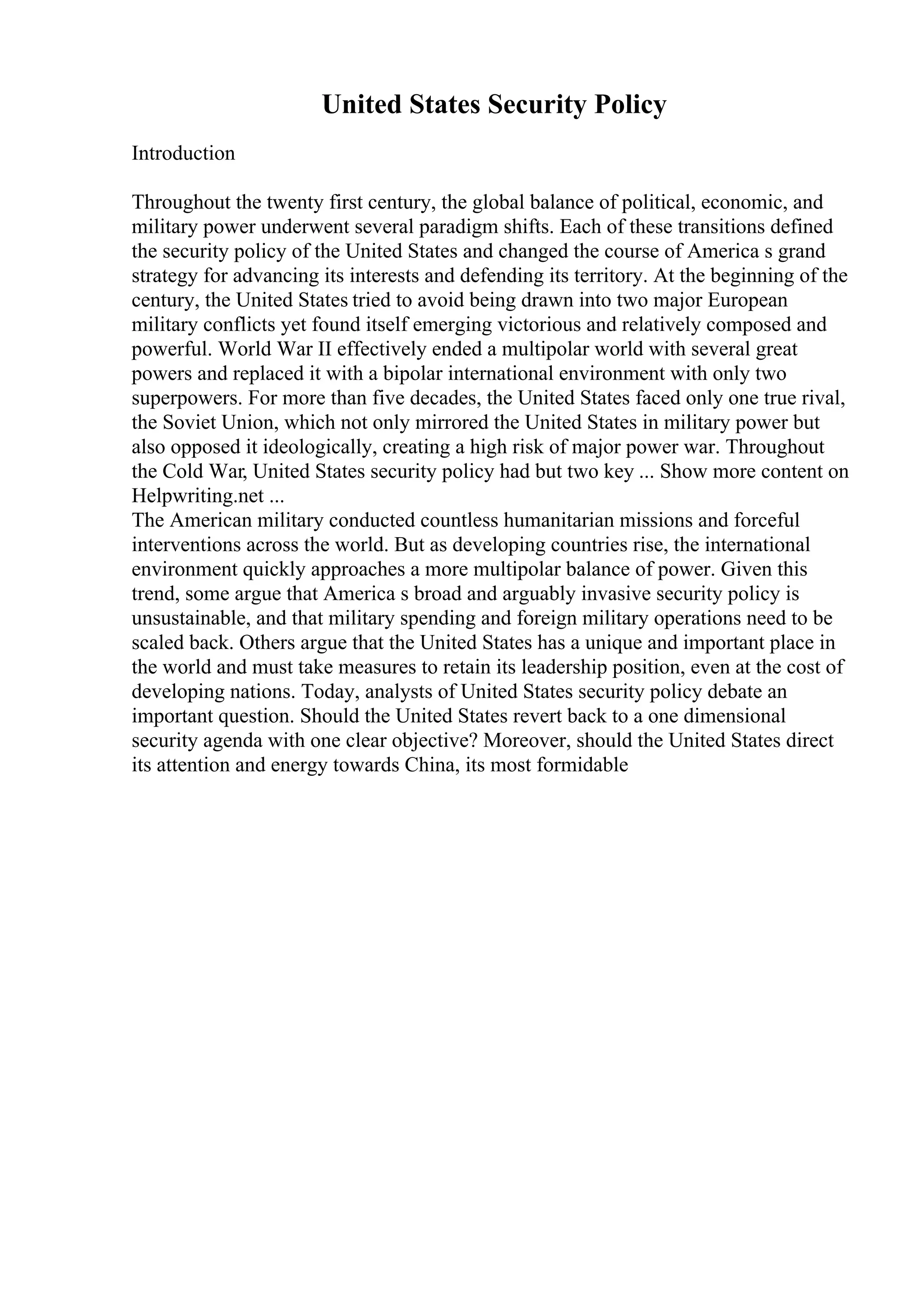 United States Security Policy
Introduction
Throughout the twenty first century, the global balance of political, economic, and
military power underwent several paradigm shifts. Each of these transitions defined
the security policy of the United States and changed the course of America s grand
strategy for advancing its interests and defending its territory. At the beginning of the
century, the United States tried to avoid being drawn into two major European
military conflicts yet found itself emerging victorious and relatively composed and
powerful. World War II effectively ended a multipolar world with several great
powers and replaced it with a bipolar international environment with only two
superpowers. For more than five decades, the United States faced only one true rival,
the Soviet Union, which not only mirrored the United States in military power but
also opposed it ideologically, creating a high risk of major power war. Throughout
the Cold War, United States security policy had but two key ... Show more content on
Helpwriting.net ...
The American military conducted countless humanitarian missions and forceful
interventions across the world. But as developing countries rise, the international
environment quickly approaches a more multipolar balance of power. Given this
trend, some argue that America s broad and arguably invasive security policy is
unsustainable, and that military spending and foreign military operations need to be
scaled back. Others argue that the United States has a unique and important place in
the world and must take measures to retain its leadership position, even at the cost of
developing nations. Today, analysts of United States security policy debate an
important question. Should the United States revert back to a one dimensional
security agenda with one clear objective? Moreover, should the United States direct
its attention and energy towards China, its most formidable
 