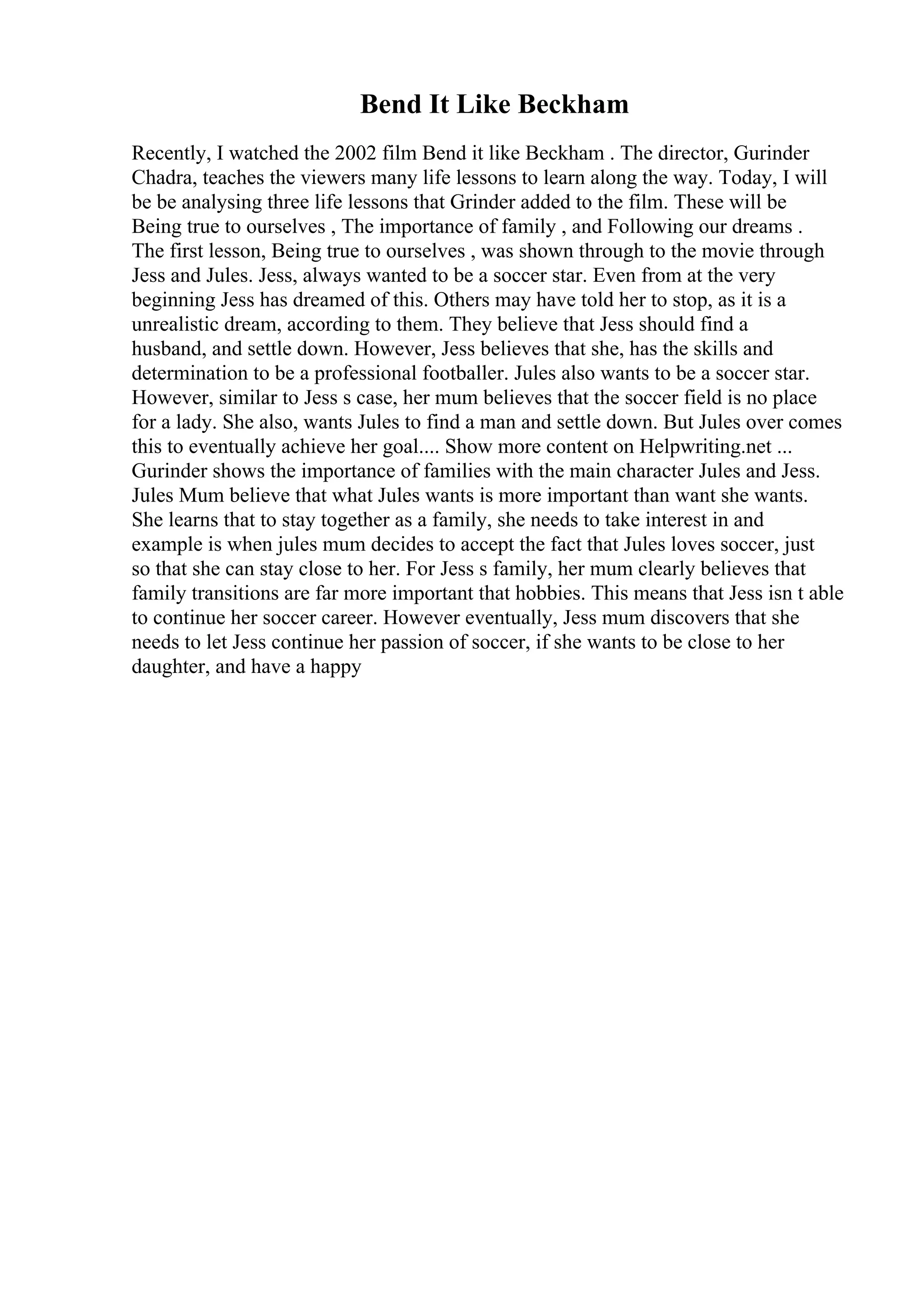Bend It Like Beckham
Recently, I watched the 2002 film Bend it like Beckham . The director, Gurinder
Chadra, teaches the viewers many life lessons to learn along the way. Today, I will
be be analysing three life lessons that Grinder added to the film. These will be
Being true to ourselves , The importance of family , and Following our dreams .
The first lesson, Being true to ourselves , was shown through to the movie through
Jess and Jules. Jess, always wanted to be a soccer star. Even from at the very
beginning Jess has dreamed of this. Others may have told her to stop, as it is a
unrealistic dream, according to them. They believe that Jess should find a
husband, and settle down. However, Jess believes that she, has the skills and
determination to be a professional footballer. Jules also wants to be a soccer star.
However, similar to Jess s case, her mum believes that the soccer field is no place
for a lady. She also, wants Jules to find a man and settle down. But Jules over comes
this to eventually achieve her goal.... Show more content on Helpwriting.net ...
Gurinder shows the importance of families with the main character Jules and Jess.
Jules Mum believe that what Jules wants is more important than want she wants.
She learns that to stay together as a family, she needs to take interest in and
example is when jules mum decides to accept the fact that Jules loves soccer, just
so that she can stay close to her. For Jess s family, her mum clearly believes that
family transitions are far more important that hobbies. This means that Jess isn t able
to continue her soccer career. However eventually, Jess mum discovers that she
needs to let Jess continue her passion of soccer, if she wants to be close to her
daughter, and have a happy
 