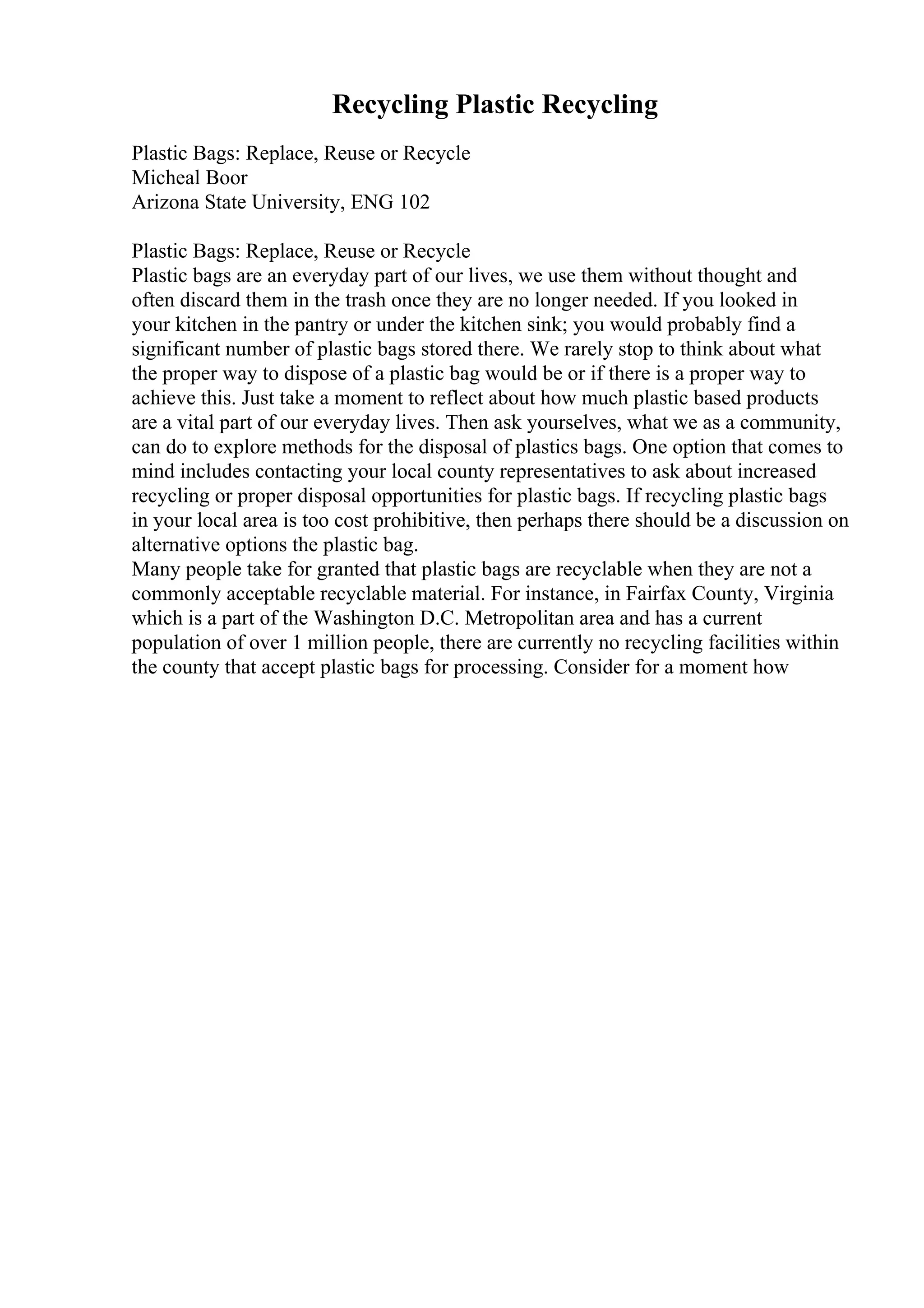 Recycling Plastic Recycling
Plastic Bags: Replace, Reuse or Recycle
Micheal Boor
Arizona State University, ENG 102
Plastic Bags: Replace, Reuse or Recycle
Plastic bags are an everyday part of our lives, we use them without thought and
often discard them in the trash once they are no longer needed. If you looked in
your kitchen in the pantry or under the kitchen sink; you would probably find a
significant number of plastic bags stored there. We rarely stop to think about what
the proper way to dispose of a plastic bag would be or if there is a proper way to
achieve this. Just take a moment to reflect about how much plastic based products
are a vital part of our everyday lives. Then ask yourselves, what we as a community,
can do to explore methods for the disposal of plastics bags. One option that comes to
mind includes contacting your local county representatives to ask about increased
recycling or proper disposal opportunities for plastic bags. If recycling plastic bags
in your local area is too cost prohibitive, then perhaps there should be a discussion on
alternative options the plastic bag.
Many people take for granted that plastic bags are recyclable when they are not a
commonly acceptable recyclable material. For instance, in Fairfax County, Virginia
which is a part of the Washington D.C. Metropolitan area and has a current
population of over 1 million people, there are currently no recycling facilities within
the county that accept plastic bags for processing. Consider for a moment how
 