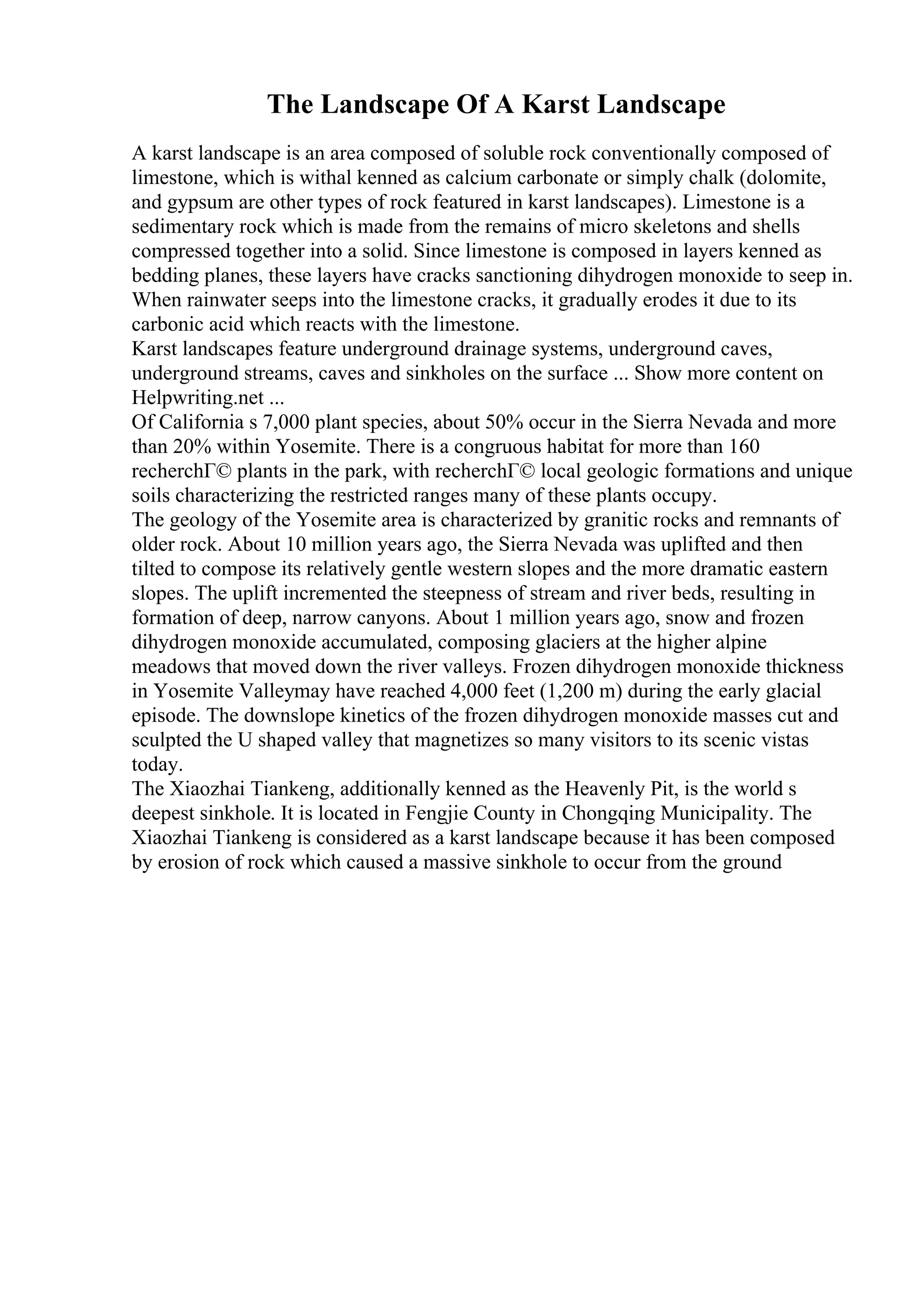 The Landscape Of A Karst Landscape
A karst landscape is an area composed of soluble rock conventionally composed of
limestone, which is withal kenned as calcium carbonate or simply chalk (dolomite,
and gypsum are other types of rock featured in karst landscapes). Limestone is a
sedimentary rock which is made from the remains of micro skeletons and shells
compressed together into a solid. Since limestone is composed in layers kenned as
bedding planes, these layers have cracks sanctioning dihydrogen monoxide to seep in.
When rainwater seeps into the limestone cracks, it gradually erodes it due to its
carbonic acid which reacts with the limestone.
Karst landscapes feature underground drainage systems, underground caves,
underground streams, caves and sinkholes on the surface ... Show more content on
Helpwriting.net ...
Of California s 7,000 plant species, about 50% occur in the Sierra Nevada and more
than 20% within Yosemite. There is a congruous habitat for more than 160
recherchГ© plants in the park, with recherchГ© local geologic formations and unique
soils characterizing the restricted ranges many of these plants occupy.
The geology of the Yosemite area is characterized by granitic rocks and remnants of
older rock. About 10 million years ago, the Sierra Nevada was uplifted and then
tilted to compose its relatively gentle western slopes and the more dramatic eastern
slopes. The uplift incremented the steepness of stream and river beds, resulting in
formation of deep, narrow canyons. About 1 million years ago, snow and frozen
dihydrogen monoxide accumulated, composing glaciers at the higher alpine
meadows that moved down the river valleys. Frozen dihydrogen monoxide thickness
in Yosemite Valleymay have reached 4,000 feet (1,200 m) during the early glacial
episode. The downslope kinetics of the frozen dihydrogen monoxide masses cut and
sculpted the U shaped valley that magnetizes so many visitors to its scenic vistas
today.
The Xiaozhai Tiankeng, additionally kenned as the Heavenly Pit, is the world s
deepest sinkhole. It is located in Fengjie County in Chongqing Municipality. The
Xiaozhai Tiankeng is considered as a karst landscape because it has been composed
by erosion of rock which caused a massive sinkhole to occur from the ground
 