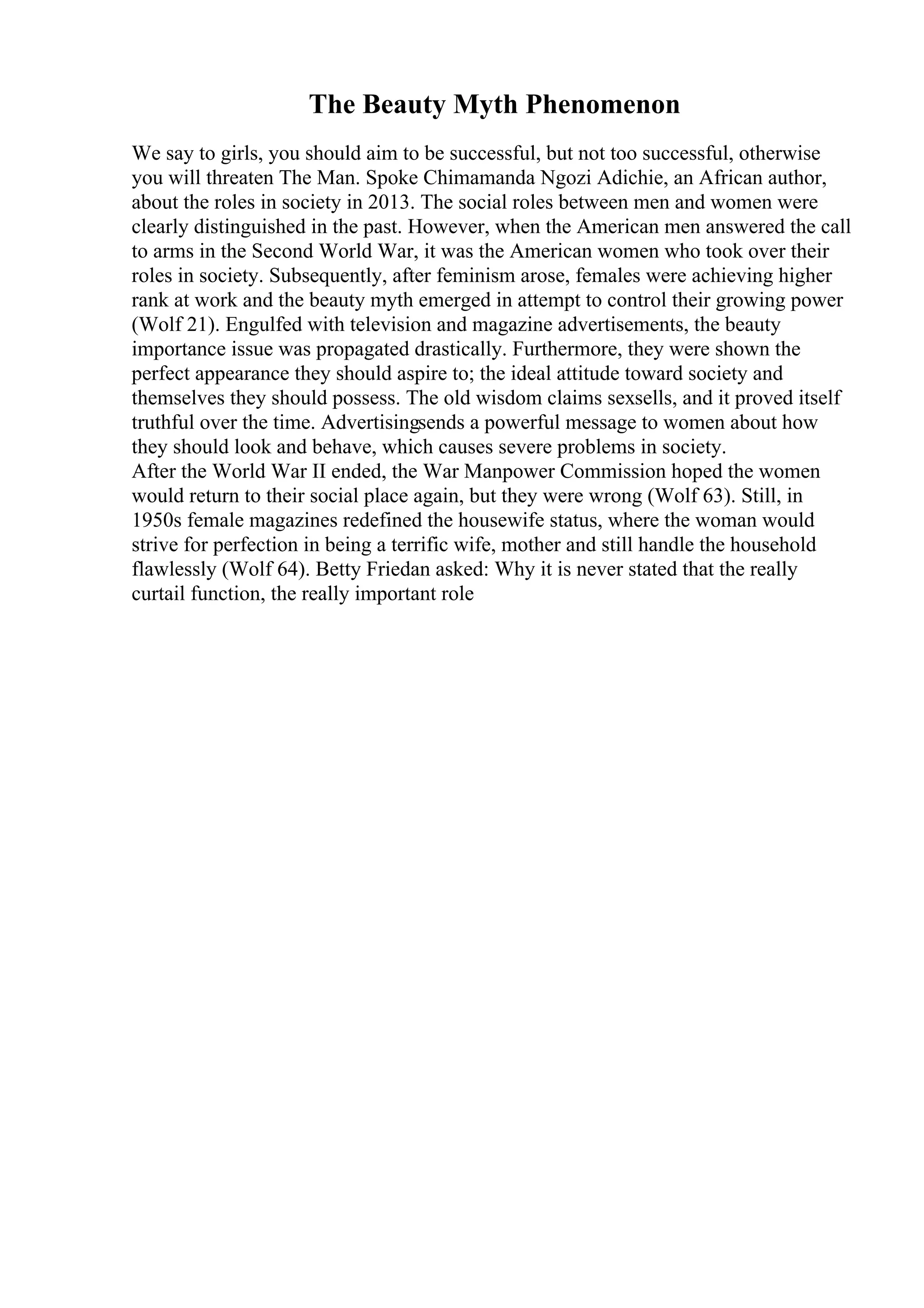 The Beauty Myth Phenomenon
We say to girls, you should aim to be successful, but not too successful, otherwise
you will threaten The Man. Spoke Chimamanda Ngozi Adichie, an African author,
about the roles in society in 2013. The social roles between men and women were
clearly distinguished in the past. However, when the American men answered the call
to arms in the Second World War, it was the American women who took over their
roles in society. Subsequently, after feminism arose, females were achieving higher
rank at work and the beauty myth emerged in attempt to control their growing power
(Wolf 21). Engulfed with television and magazine advertisements, the beauty
importance issue was propagated drastically. Furthermore, they were shown the
perfect appearance they should aspire to; the ideal attitude toward society and
themselves they should possess. The old wisdom claims sexsells, and it proved itself
truthful over the time. Advertisingsends a powerful message to women about how
they should look and behave, which causes severe problems in society.
After the World War II ended, the War Manpower Commission hoped the women
would return to their social place again, but they were wrong (Wolf 63). Still, in
1950s female magazines redefined the housewife status, where the woman would
strive for perfection in being a terrific wife, mother and still handle the household
flawlessly (Wolf 64). Betty Friedan asked: Why it is never stated that the really
curtail function, the really important role
 