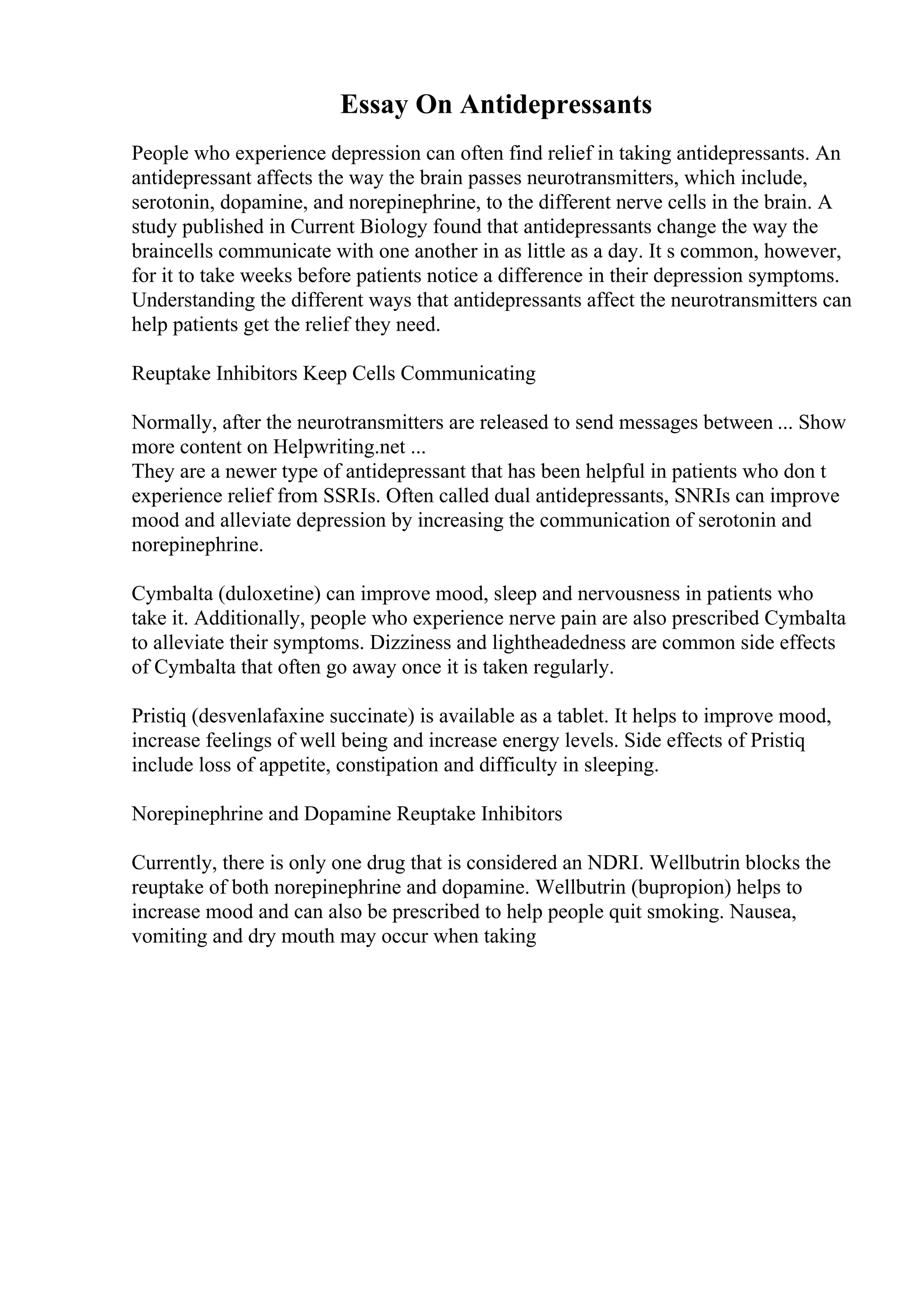 Essay On Antidepressants
People who experience depression can often find relief in taking antidepressants. An
antidepressant affects the way the brain passes neurotransmitters, which include,
serotonin, dopamine, and norepinephrine, to the different nerve cells in the brain. A
study published in Current Biology found that antidepressants change the way the
braincells communicate with one another in as little as a day. It s common, however,
for it to take weeks before patients notice a difference in their depression symptoms.
Understanding the different ways that antidepressants affect the neurotransmitters can
help patients get the relief they need.
Reuptake Inhibitors Keep Cells Communicating
Normally, after the neurotransmitters are released to send messages between ... Show
more content on Helpwriting.net ...
They are a newer type of antidepressant that has been helpful in patients who don t
experience relief from SSRIs. Often called dual antidepressants, SNRIs can improve
mood and alleviate depression by increasing the communication of serotonin and
norepinephrine.
Cymbalta (duloxetine) can improve mood, sleep and nervousness in patients who
take it. Additionally, people who experience nerve pain are also prescribed Cymbalta
to alleviate their symptoms. Dizziness and lightheadedness are common side effects
of Cymbalta that often go away once it is taken regularly.
Pristiq (desvenlafaxine succinate) is available as a tablet. It helps to improve mood,
increase feelings of well being and increase energy levels. Side effects of Pristiq
include loss of appetite, constipation and difficulty in sleeping.
Norepinephrine and Dopamine Reuptake Inhibitors
Currently, there is only one drug that is considered an NDRI. Wellbutrin blocks the
reuptake of both norepinephrine and dopamine. Wellbutrin (bupropion) helps to
increase mood and can also be prescribed to help people quit smoking. Nausea,
vomiting and dry mouth may occur when taking
 