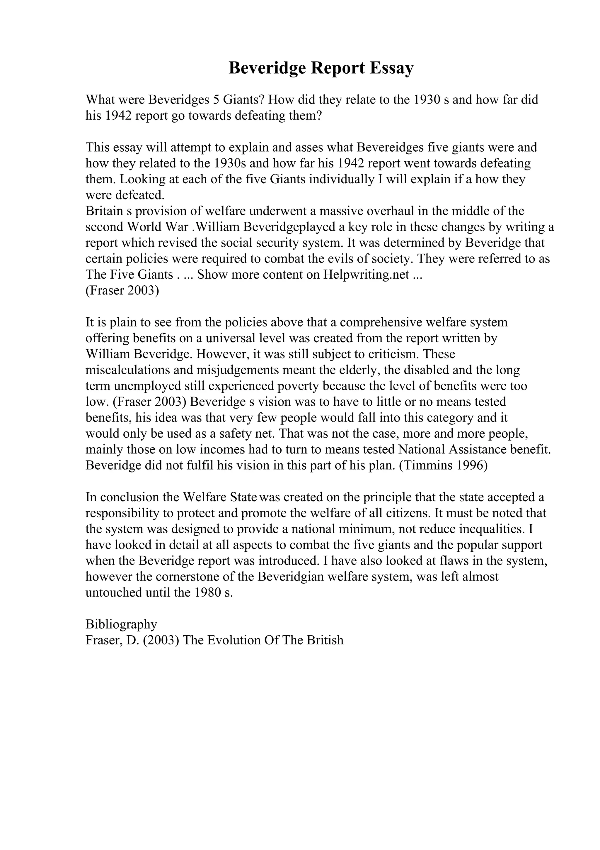 Beveridge Report Essay
What were Beveridges 5 Giants? How did they relate to the 1930 s and how far did
his 1942 report go towards defeating them?
This essay will attempt to explain and asses what Bevereidges five giants were and
how they related to the 1930s and how far his 1942 report went towards defeating
them. Looking at each of the five Giants individually I will explain if a how they
were defeated.
Britain s provision of welfare underwent a massive overhaul in the middle of the
second World War .William Beveridgeplayed a key role in these changes by writing a
report which revised the social security system. It was determined by Beveridge that
certain policies were required to combat the evils of society. They were referred to as
The Five Giants . ... Show more content on Helpwriting.net ...
(Fraser 2003)
It is plain to see from the policies above that a comprehensive welfare system
offering benefits on a universal level was created from the report written by
William Beveridge. However, it was still subject to criticism. These
miscalculations and misjudgements meant the elderly, the disabled and the long
term unemployed still experienced poverty because the level of benefits were too
low. (Fraser 2003) Beveridge s vision was to have to little or no means tested
benefits, his idea was that very few people would fall into this category and it
would only be used as a safety net. That was not the case, more and more people,
mainly those on low incomes had to turn to means tested National Assistance benefit.
Beveridge did not fulfil his vision in this part of his plan. (Timmins 1996)
In conclusion the Welfare Statewas created on the principle that the state accepted a
responsibility to protect and promote the welfare of all citizens. It must be noted that
the system was designed to provide a national minimum, not reduce inequalities. I
have looked in detail at all aspects to combat the five giants and the popular support
when the Beveridge report was introduced. I have also looked at flaws in the system,
however the cornerstone of the Beveridgian welfare system, was left almost
untouched until the 1980 s.
Bibliography
Fraser, D. (2003) The Evolution Of The British
 