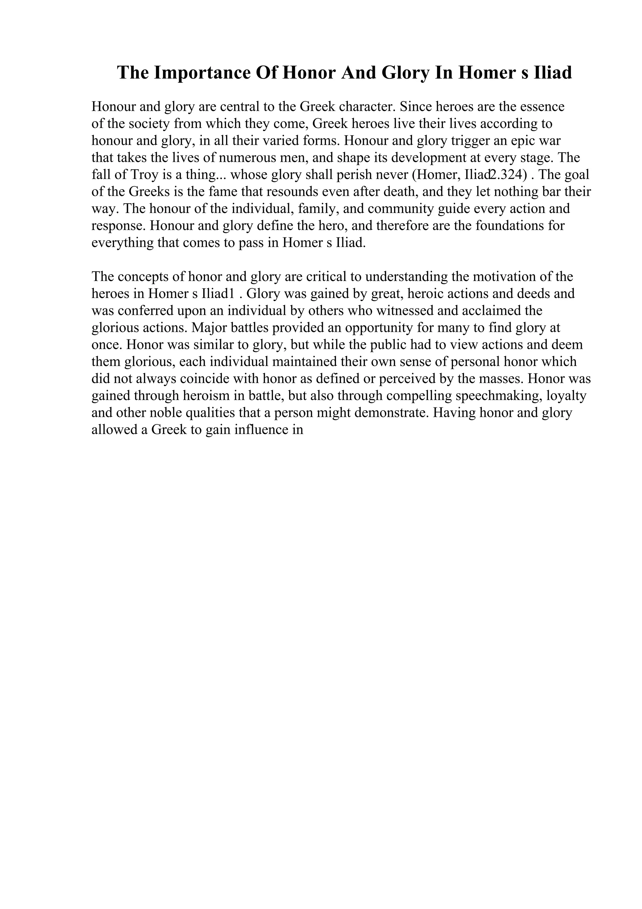 The Importance Of Honor And Glory In Homer s Iliad
Honour and glory are central to the Greek character. Since heroes are the essence
of the society from which they come, Greek heroes live their lives according to
honour and glory, in all their varied forms. Honour and glory trigger an epic war
that takes the lives of numerous men, and shape its development at every stage. The
fall of Troy is a thing... whose glory shall perish never (Homer, Iliad2.324) . The goal
of the Greeks is the fame that resounds even after death, and they let nothing bar their
way. The honour of the individual, family, and community guide every action and
response. Honour and glory define the hero, and therefore are the foundations for
everything that comes to pass in Homer s Iliad.
The concepts of honor and glory are critical to understanding the motivation of the
heroes in Homer s Iliad1 . Glory was gained by great, heroic actions and deeds and
was conferred upon an individual by others who witnessed and acclaimed the
glorious actions. Major battles provided an opportunity for many to find glory at
once. Honor was similar to glory, but while the public had to view actions and deem
them glorious, each individual maintained their own sense of personal honor which
did not always coincide with honor as defined or perceived by the masses. Honor was
gained through heroism in battle, but also through compelling speechmaking, loyalty
and other noble qualities that a person might demonstrate. Having honor and glory
allowed a Greek to gain influence in
 