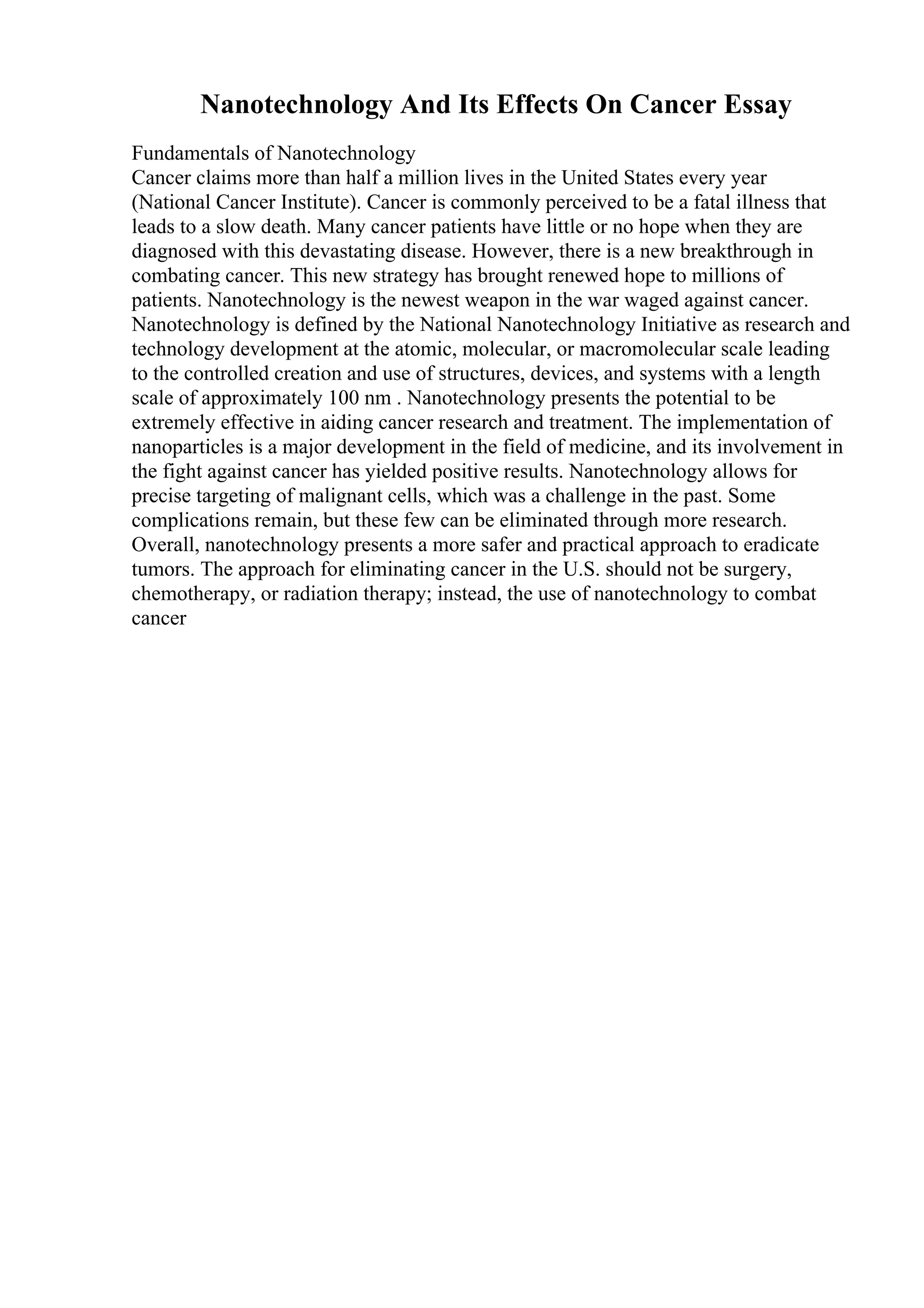Nanotechnology And Its Effects On Cancer Essay
Fundamentals of Nanotechnology
Cancer claims more than half a million lives in the United States every year
(National Cancer Institute). Cancer is commonly perceived to be a fatal illness that
leads to a slow death. Many cancer patients have little or no hope when they are
diagnosed with this devastating disease. However, there is a new breakthrough in
combating cancer. This new strategy has brought renewed hope to millions of
patients. Nanotechnology is the newest weapon in the war waged against cancer.
Nanotechnology is defined by the National Nanotechnology Initiative as research and
technology development at the atomic, molecular, or macromolecular scale leading
to the controlled creation and use of structures, devices, and systems with a length
scale of approximately 100 nm . Nanotechnology presents the potential to be
extremely effective in aiding cancer research and treatment. The implementation of
nanoparticles is a major development in the field of medicine, and its involvement in
the fight against cancer has yielded positive results. Nanotechnology allows for
precise targeting of malignant cells, which was a challenge in the past. Some
complications remain, but these few can be eliminated through more research.
Overall, nanotechnology presents a more safer and practical approach to eradicate
tumors. The approach for eliminating cancer in the U.S. should not be surgery,
chemotherapy, or radiation therapy; instead, the use of nanotechnology to combat
cancer
 