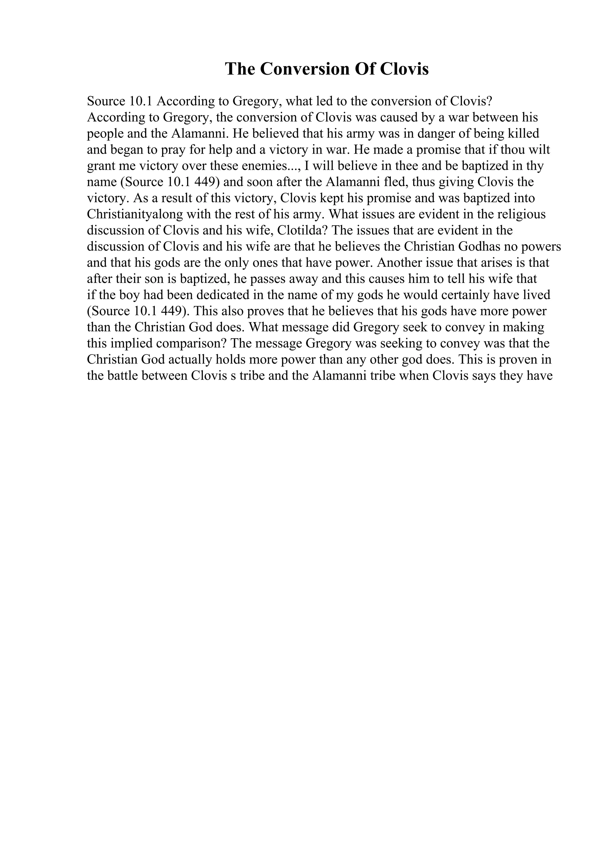 The Conversion Of Clovis
Source 10.1 According to Gregory, what led to the conversion of Clovis?
According to Gregory, the conversion of Clovis was caused by a war between his
people and the Alamanni. He believed that his army was in danger of being killed
and began to pray for help and a victory in war. He made a promise that if thou wilt
grant me victory over these enemies..., I will believe in thee and be baptized in thy
name (Source 10.1 449) and soon after the Alamanni fled, thus giving Clovis the
victory. As a result of this victory, Clovis kept his promise and was baptized into
Christianityalong with the rest of his army. What issues are evident in the religious
discussion of Clovis and his wife, Clotilda? The issues that are evident in the
discussion of Clovis and his wife are that he believes the Christian Godhas no powers
and that his gods are the only ones that have power. Another issue that arises is that
after their son is baptized, he passes away and this causes him to tell his wife that
if the boy had been dedicated in the name of my gods he would certainly have lived
(Source 10.1 449). This also proves that he believes that his gods have more power
than the Christian God does. What message did Gregory seek to convey in making
this implied comparison? The message Gregory was seeking to convey was that the
Christian God actually holds more power than any other god does. This is proven in
the battle between Clovis s tribe and the Alamanni tribe when Clovis says they have
 