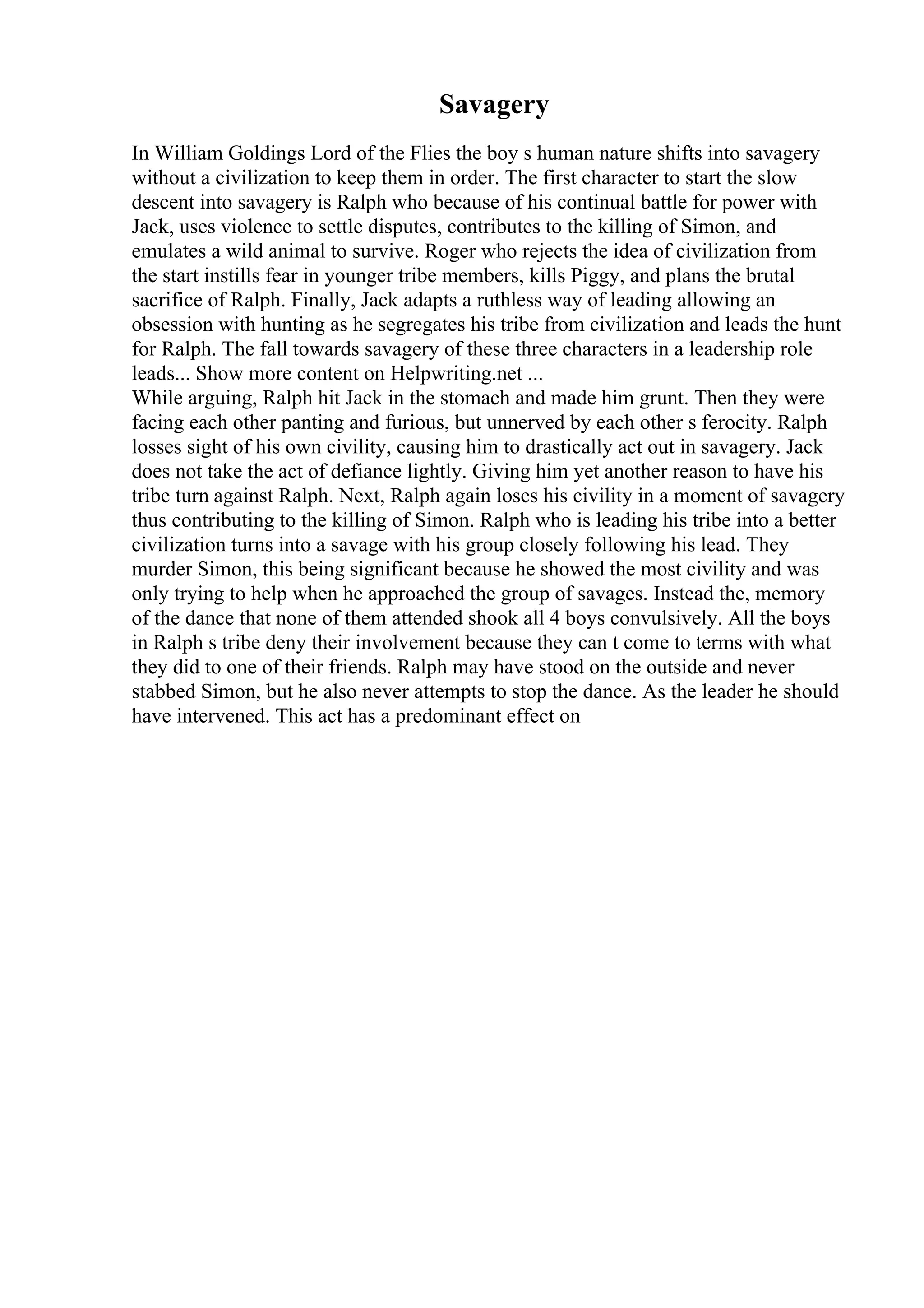 Savagery
In William Goldings Lord of the Flies the boy s human nature shifts into savagery
without a civilization to keep them in order. The first character to start the slow
descent into savagery is Ralph who because of his continual battle for power with
Jack, uses violence to settle disputes, contributes to the killing of Simon, and
emulates a wild animal to survive. Roger who rejects the idea of civilization from
the start instills fear in younger tribe members, kills Piggy, and plans the brutal
sacrifice of Ralph. Finally, Jack adapts a ruthless way of leading allowing an
obsession with hunting as he segregates his tribe from civilization and leads the hunt
for Ralph. The fall towards savagery of these three characters in a leadership role
leads... Show more content on Helpwriting.net ...
While arguing, Ralph hit Jack in the stomach and made him grunt. Then they were
facing each other panting and furious, but unnerved by each other s ferocity. Ralph
losses sight of his own civility, causing him to drastically act out in savagery. Jack
does not take the act of defiance lightly. Giving him yet another reason to have his
tribe turn against Ralph. Next, Ralph again loses his civility in a moment of savagery
thus contributing to the killing of Simon. Ralph who is leading his tribe into a better
civilization turns into a savage with his group closely following his lead. They
murder Simon, this being significant because he showed the most civility and was
only trying to help when he approached the group of savages. Instead the, memory
of the dance that none of them attended shook all 4 boys convulsively. All the boys
in Ralph s tribe deny their involvement because they can t come to terms with what
they did to one of their friends. Ralph may have stood on the outside and never
stabbed Simon, but he also never attempts to stop the dance. As the leader he should
have intervened. This act has a predominant effect on
 