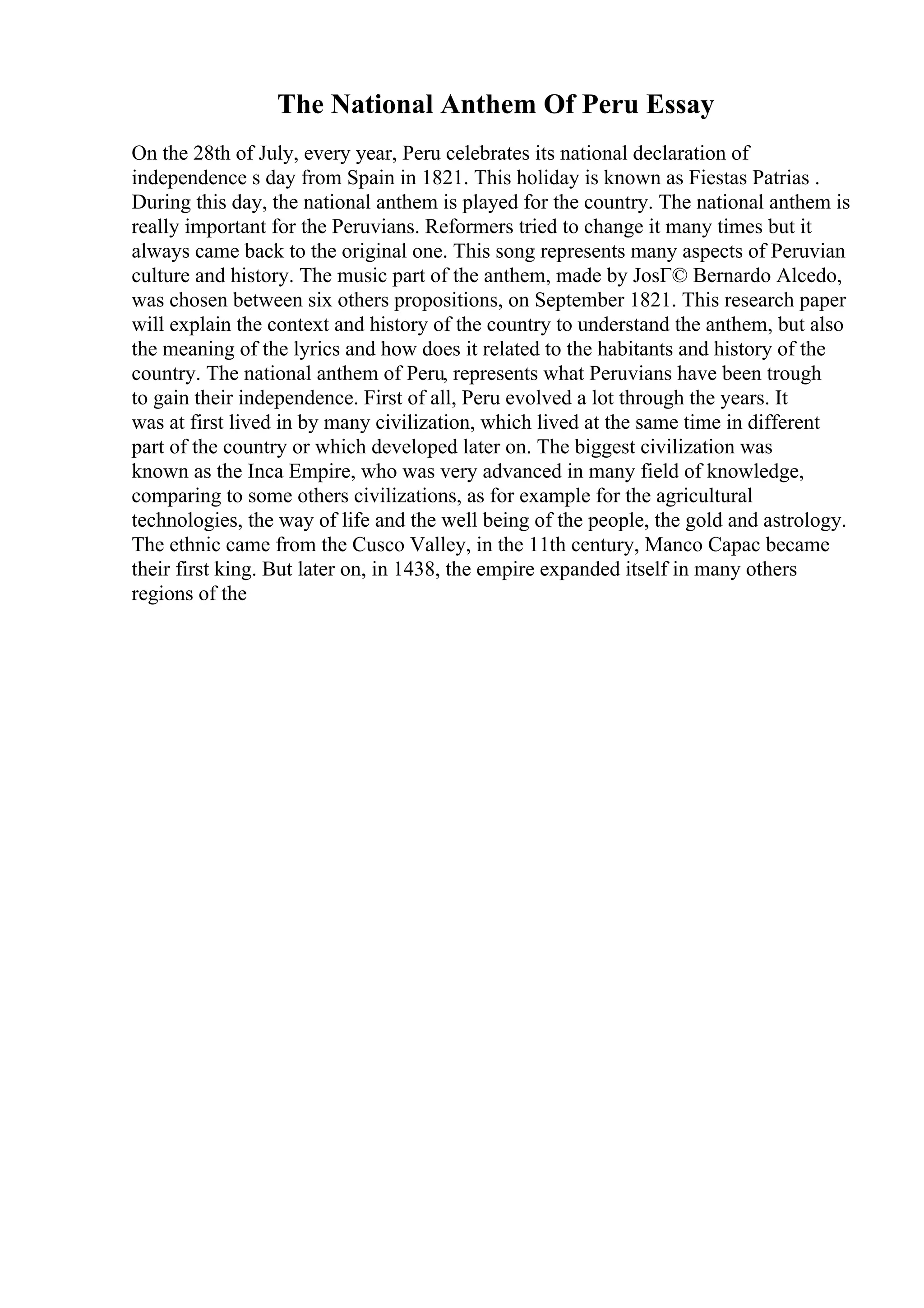 The National Anthem Of Peru Essay
On the 28th of July, every year, Peru celebrates its national declaration of
independence s day from Spain in 1821. This holiday is known as Fiestas Patrias .
During this day, the national anthem is played for the country. The national anthem is
really important for the Peruvians. Reformers tried to change it many times but it
always came back to the original one. This song represents many aspects of Peruvian
culture and history. The music part of the anthem, made by JosГ© Bernardo Alcedo,
was chosen between six others propositions, on September 1821. This research paper
will explain the context and history of the country to understand the anthem, but also
the meaning of the lyrics and how does it related to the habitants and history of the
country. The national anthem of Peru, represents what Peruvians have been trough
to gain their independence. First of all, Peru evolved a lot through the years. It
was at first lived in by many civilization, which lived at the same time in different
part of the country or which developed later on. The biggest civilization was
known as the Inca Empire, who was very advanced in many field of knowledge,
comparing to some others civilizations, as for example for the agricultural
technologies, the way of life and the well being of the people, the gold and astrology.
The ethnic came from the Cusco Valley, in the 11th century, Manco Capac became
their first king. But later on, in 1438, the empire expanded itself in many others
regions of the
 