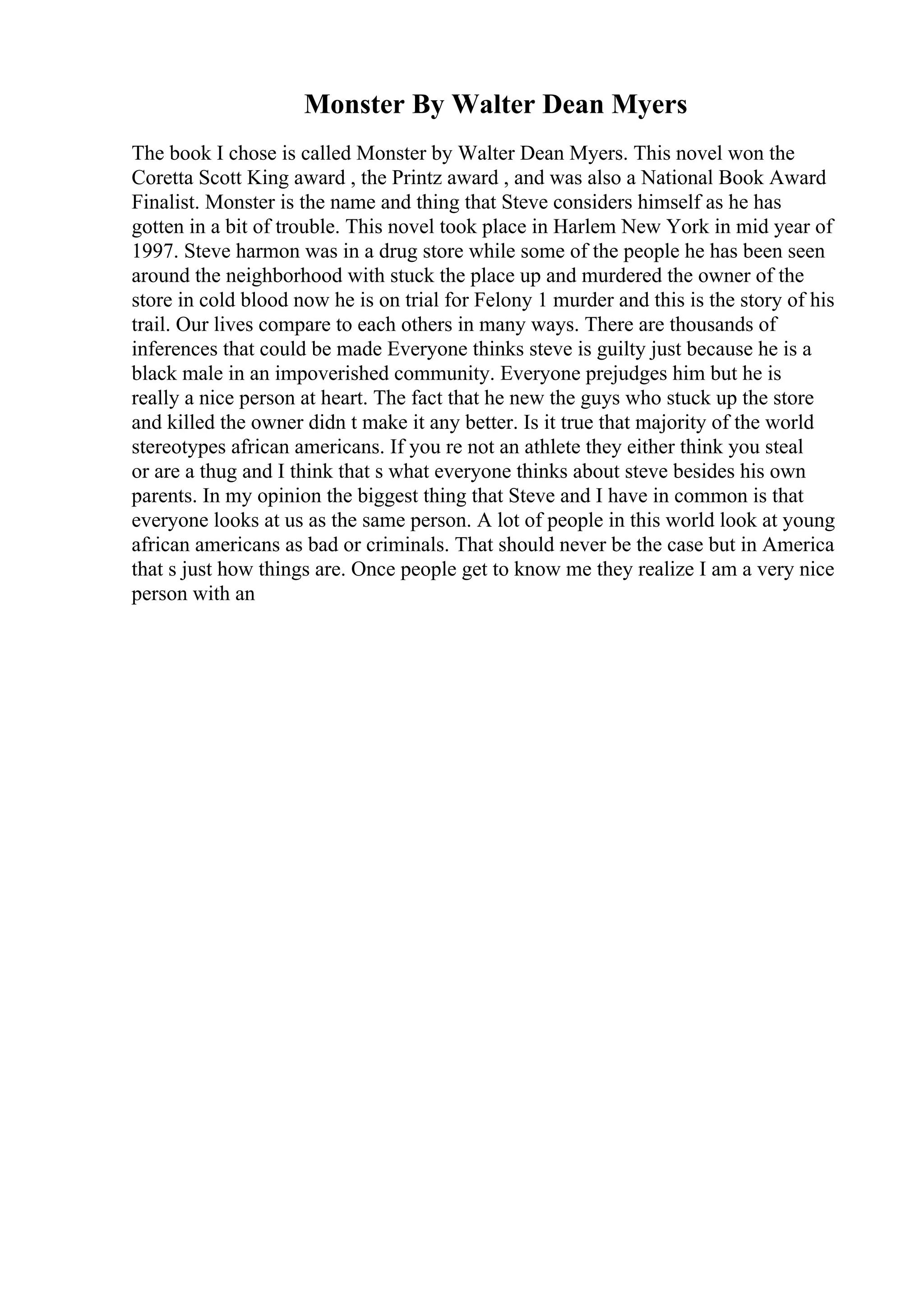 Monster By Walter Dean Myers
The book I chose is called Monster by Walter Dean Myers. This novel won the
Coretta Scott King award , the Printz award , and was also a National Book Award
Finalist. Monster is the name and thing that Steve considers himself as he has
gotten in a bit of trouble. This novel took place in Harlem New York in mid year of
1997. Steve harmon was in a drug store while some of the people he has been seen
around the neighborhood with stuck the place up and murdered the owner of the
store in cold blood now he is on trial for Felony 1 murder and this is the story of his
trail. Our lives compare to each others in many ways. There are thousands of
inferences that could be made Everyone thinks steve is guilty just because he is a
black male in an impoverished community. Everyone prejudges him but he is
really a nice person at heart. The fact that he new the guys who stuck up the store
and killed the owner didn t make it any better. Is it true that majority of the world
stereotypes african americans. If you re not an athlete they either think you steal
or are a thug and I think that s what everyone thinks about steve besides his own
parents. In my opinion the biggest thing that Steve and I have in common is that
everyone looks at us as the same person. A lot of people in this world look at young
african americans as bad or criminals. That should never be the case but in America
that s just how things are. Once people get to know me they realize I am a very nice
person with an
 