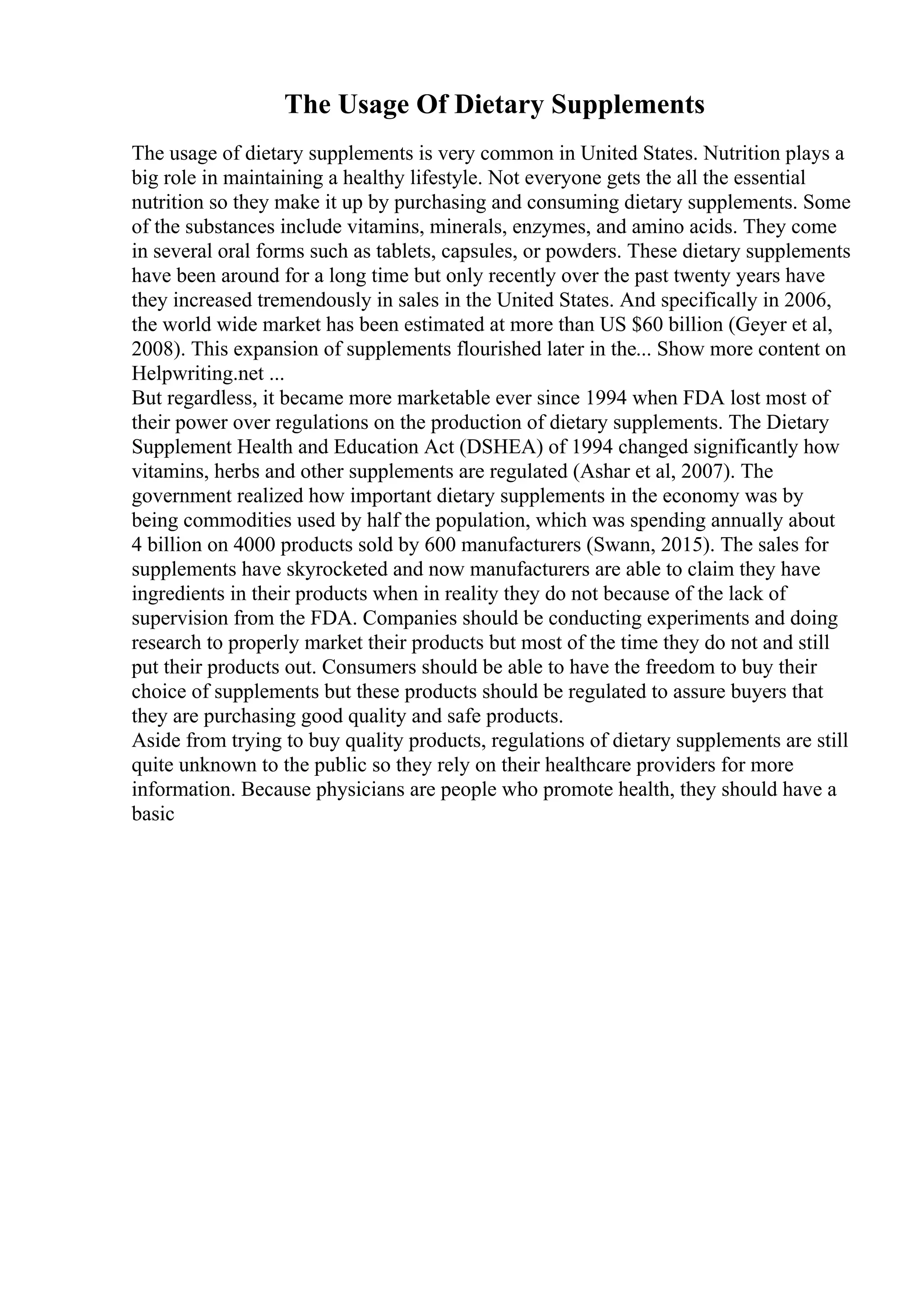 The Usage Of Dietary Supplements
The usage of dietary supplements is very common in United States. Nutrition plays a
big role in maintaining a healthy lifestyle. Not everyone gets the all the essential
nutrition so they make it up by purchasing and consuming dietary supplements. Some
of the substances include vitamins, minerals, enzymes, and amino acids. They come
in several oral forms such as tablets, capsules, or powders. These dietary supplements
have been around for a long time but only recently over the past twenty years have
they increased tremendously in sales in the United States. And specifically in 2006,
the world wide market has been estimated at more than US $60 billion (Geyer et al,
2008). This expansion of supplements flourished later in the... Show more content on
Helpwriting.net ...
But regardless, it became more marketable ever since 1994 when FDA lost most of
their power over regulations on the production of dietary supplements. The Dietary
Supplement Health and Education Act (DSHEA) of 1994 changed significantly how
vitamins, herbs and other supplements are regulated (Ashar et al, 2007). The
government realized how important dietary supplements in the economy was by
being commodities used by half the population, which was spending annually about
4 billion on 4000 products sold by 600 manufacturers (Swann, 2015). The sales for
supplements have skyrocketed and now manufacturers are able to claim they have
ingredients in their products when in reality they do not because of the lack of
supervision from the FDA. Companies should be conducting experiments and doing
research to properly market their products but most of the time they do not and still
put their products out. Consumers should be able to have the freedom to buy their
choice of supplements but these products should be regulated to assure buyers that
they are purchasing good quality and safe products.
Aside from trying to buy quality products, regulations of dietary supplements are still
quite unknown to the public so they rely on their healthcare providers for more
information. Because physicians are people who promote health, they should have a
basic
 