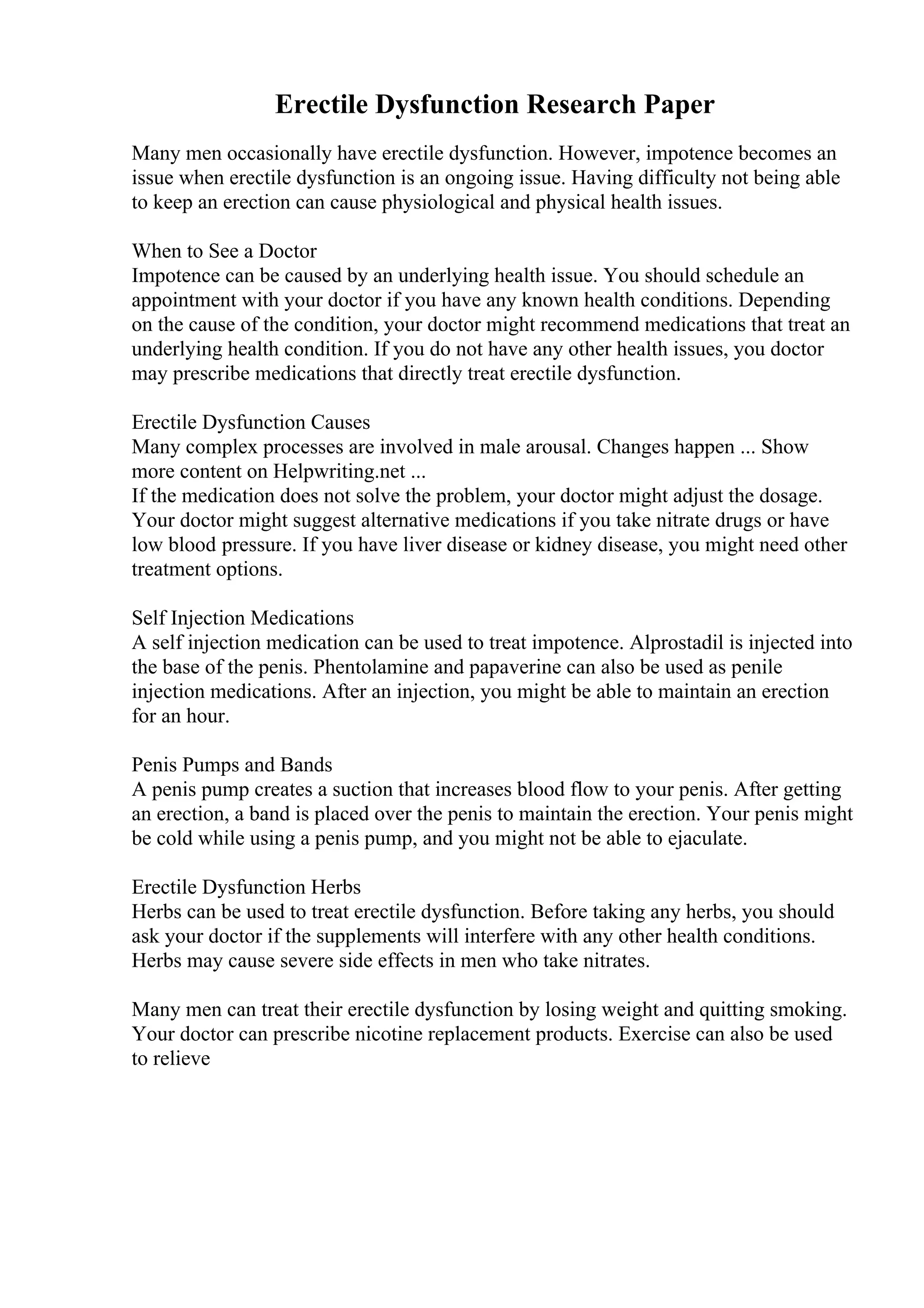 Erectile Dysfunction Research Paper
Many men occasionally have erectile dysfunction. However, impotence becomes an
issue when erectile dysfunction is an ongoing issue. Having difficulty not being able
to keep an erection can cause physiological and physical health issues.
When to See a Doctor
Impotence can be caused by an underlying health issue. You should schedule an
appointment with your doctor if you have any known health conditions. Depending
on the cause of the condition, your doctor might recommend medications that treat an
underlying health condition. If you do not have any other health issues, you doctor
may prescribe medications that directly treat erectile dysfunction.
Erectile Dysfunction Causes
Many complex processes are involved in male arousal. Changes happen ... Show
more content on Helpwriting.net ...
If the medication does not solve the problem, your doctor might adjust the dosage.
Your doctor might suggest alternative medications if you take nitrate drugs or have
low blood pressure. If you have liver disease or kidney disease, you might need other
treatment options.
Self Injection Medications
A self injection medication can be used to treat impotence. Alprostadil is injected into
the base of the penis. Phentolamine and papaverine can also be used as penile
injection medications. After an injection, you might be able to maintain an erection
for an hour.
Penis Pumps and Bands
A penis pump creates a suction that increases blood flow to your penis. After getting
an erection, a band is placed over the penis to maintain the erection. Your penis might
be cold while using a penis pump, and you might not be able to ejaculate.
Erectile Dysfunction Herbs
Herbs can be used to treat erectile dysfunction. Before taking any herbs, you should
ask your doctor if the supplements will interfere with any other health conditions.
Herbs may cause severe side effects in men who take nitrates.
Many men can treat their erectile dysfunction by losing weight and quitting smoking.
Your doctor can prescribe nicotine replacement products. Exercise can also be used
to relieve
 