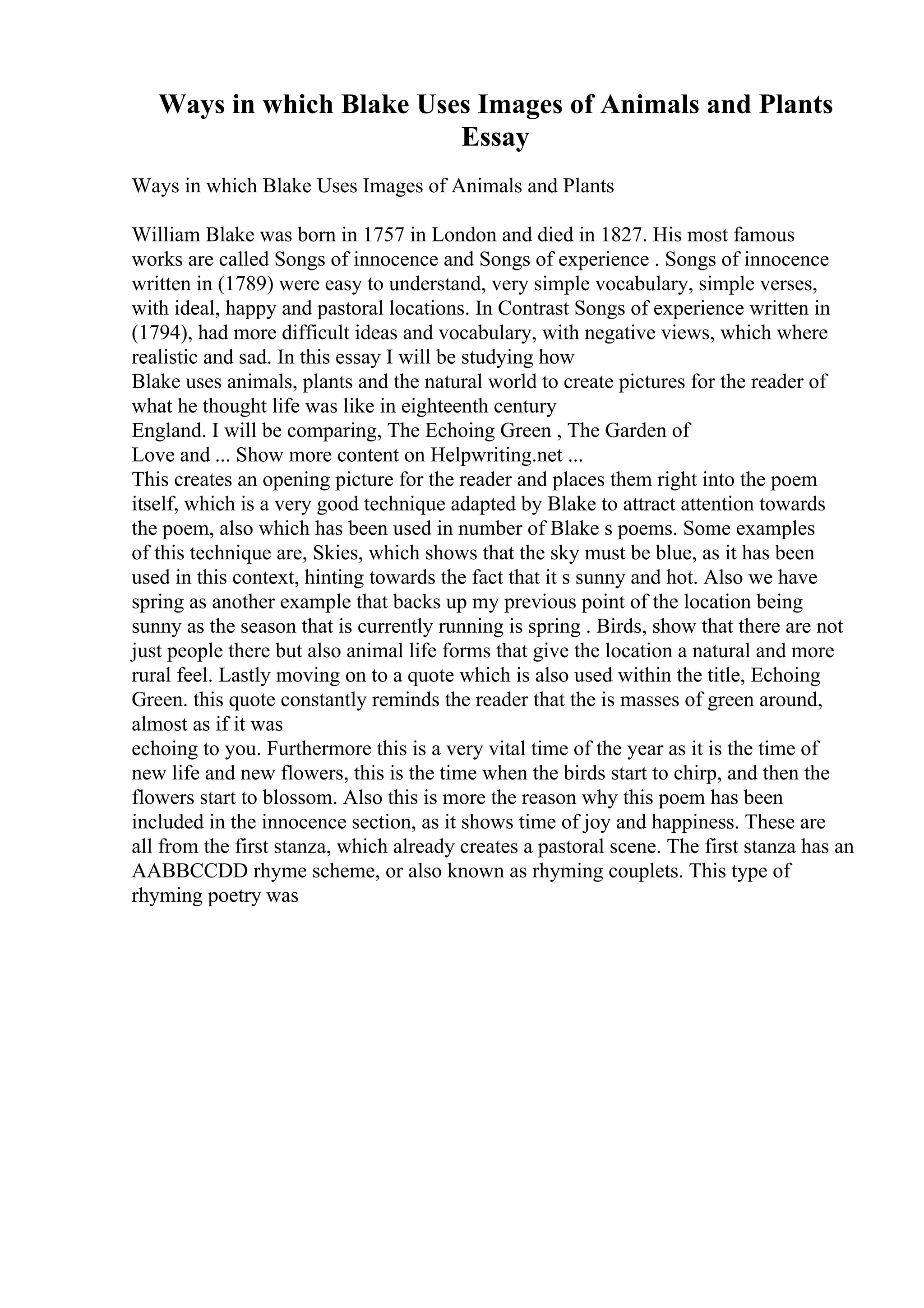 Ways in which Blake Uses Images of Animals and Plants
Essay
Ways in which Blake Uses Images of Animals and Plants
William Blake was born in 1757 in London and died in 1827. His most famous
works are called Songs of innocence and Songs of experience . Songs of innocence
written in (1789) were easy to understand, very simple vocabulary, simple verses,
with ideal, happy and pastoral locations. In Contrast Songs of experience written in
(1794), had more difficult ideas and vocabulary, with negative views, which where
realistic and sad. In this essay I will be studying how
Blake uses animals, plants and the natural world to create pictures for the reader of
what he thought life was like in eighteenth century
England. I will be comparing, The Echoing Green , The Garden of
Love and ... Show more content on Helpwriting.net ...
This creates an opening picture for the reader and places them right into the poem
itself, which is a very good technique adapted by Blake to attract attention towards
the poem, also which has been used in number of Blake s poems. Some examples
of this technique are, Skies, which shows that the sky must be blue, as it has been
used in this context, hinting towards the fact that it s sunny and hot. Also we have
spring as another example that backs up my previous point of the location being
sunny as the season that is currently running is spring . Birds, show that there are not
just people there but also animal life forms that give the location a natural and more
rural feel. Lastly moving on to a quote which is also used within the title, Echoing
Green. this quote constantly reminds the reader that the is masses of green around,
almost as if it was
echoing to you. Furthermore this is a very vital time of the year as it is the time of
new life and new flowers, this is the time when the birds start to chirp, and then the
flowers start to blossom. Also this is more the reason why this poem has been
included in the innocence section, as it shows time of joy and happiness. These are
all from the first stanza, which already creates a pastoral scene. The first stanza has an
AABBCCDD rhyme scheme, or also known as rhyming couplets. This type of
rhyming poetry was
 