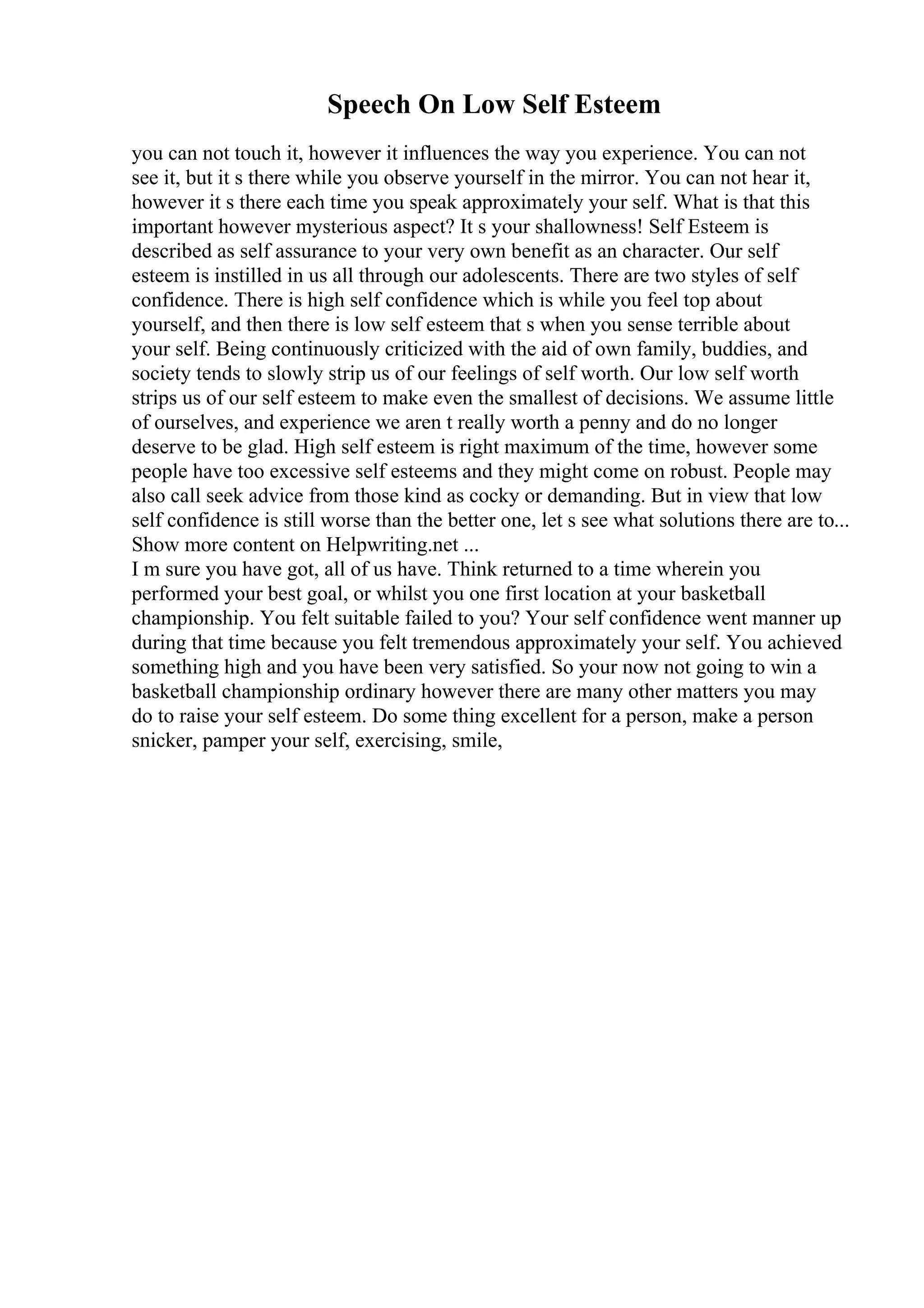 Speech On Low Self Esteem
you can not touch it, however it influences the way you experience. You can not
see it, but it s there while you observe yourself in the mirror. You can not hear it,
however it s there each time you speak approximately your self. What is that this
important however mysterious aspect? It s your shallowness! Self Esteem is
described as self assurance to your very own benefit as an character. Our self
esteem is instilled in us all through our adolescents. There are two styles of self
confidence. There is high self confidence which is while you feel top about
yourself, and then there is low self esteem that s when you sense terrible about
your self. Being continuously criticized with the aid of own family, buddies, and
society tends to slowly strip us of our feelings of self worth. Our low self worth
strips us of our self esteem to make even the smallest of decisions. We assume little
of ourselves, and experience we aren t really worth a penny and do no longer
deserve to be glad. High self esteem is right maximum of the time, however some
people have too excessive self esteems and they might come on robust. People may
also call seek advice from those kind as cocky or demanding. But in view that low
self confidence is still worse than the better one, let s see what solutions there are to...
Show more content on Helpwriting.net ...
I m sure you have got, all of us have. Think returned to a time wherein you
performed your best goal, or whilst you one first location at your basketball
championship. You felt suitable failed to you? Your self confidence went manner up
during that time because you felt tremendous approximately your self. You achieved
something high and you have been very satisfied. So your now not going to win a
basketball championship ordinary however there are many other matters you may
do to raise your self esteem. Do some thing excellent for a person, make a person
snicker, pamper your self, exercising, smile,
 