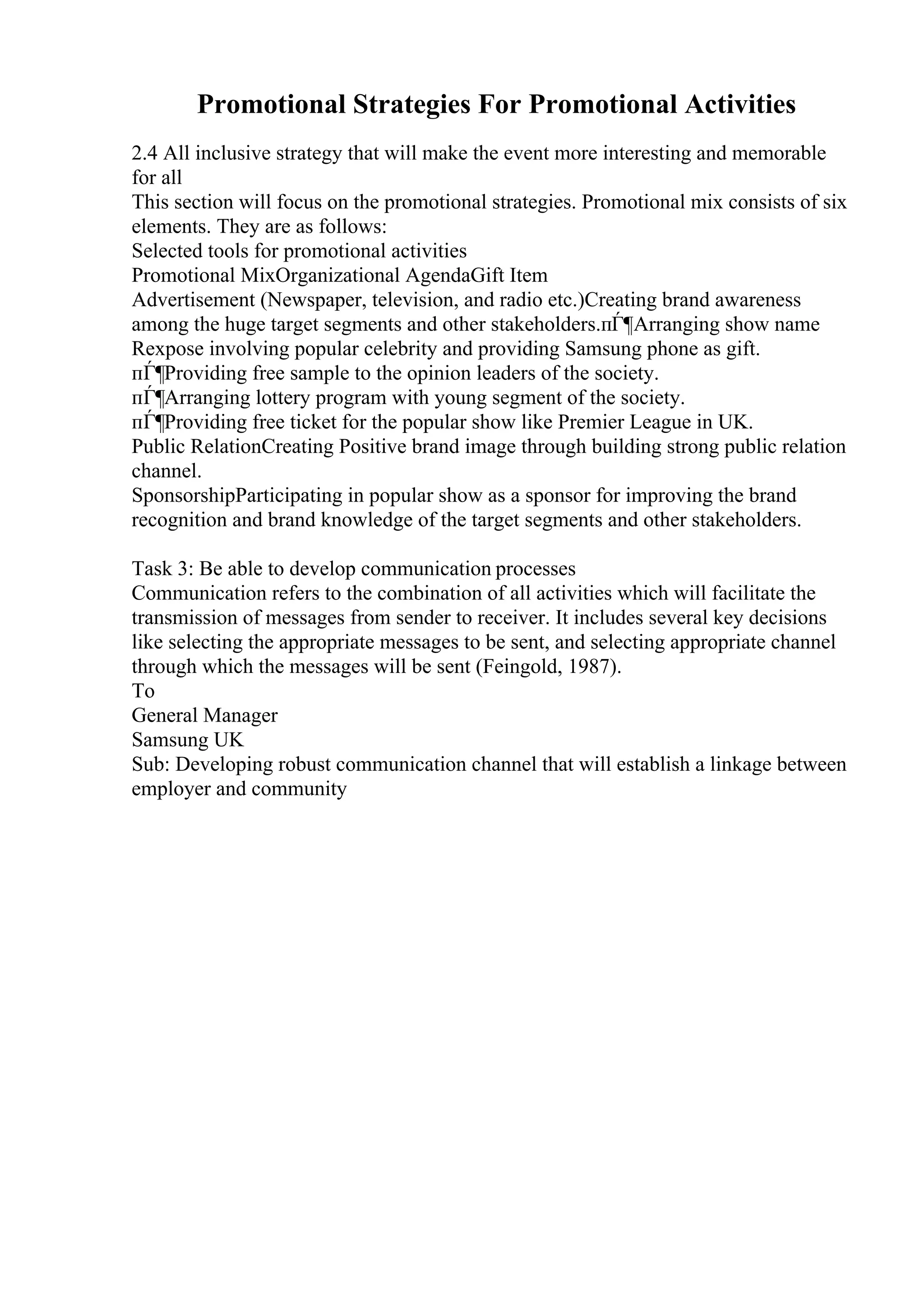 Promotional Strategies For Promotional Activities
2.4 All inclusive strategy that will make the event more interesting and memorable
for all
This section will focus on the promotional strategies. Promotional mix consists of six
elements. They are as follows:
Selected tools for promotional activities
Promotional MixOrganizational AgendaGift Item
Advertisement (Newspaper, television, and radio etc.)Creating brand awareness
among the huge target segments and other stakeholders.пЃ¶Arranging show name
Rexpose involving popular celebrity and providing Samsung phone as gift.
пЃ¶Providing free sample to the opinion leaders of the society.
пЃ¶Arranging lottery program with young segment of the society.
пЃ¶Providing free ticket for the popular show like Premier League in UK.
Public RelationCreating Positive brand image through building strong public relation
channel.
SponsorshipParticipating in popular show as a sponsor for improving the brand
recognition and brand knowledge of the target segments and other stakeholders.
Task 3: Be able to develop communication processes
Communication refers to the combination of all activities which will facilitate the
transmission of messages from sender to receiver. It includes several key decisions
like selecting the appropriate messages to be sent, and selecting appropriate channel
through which the messages will be sent (Feingold, 1987).
To
General Manager
Samsung UK
Sub: Developing robust communication channel that will establish a linkage between
employer and community
 