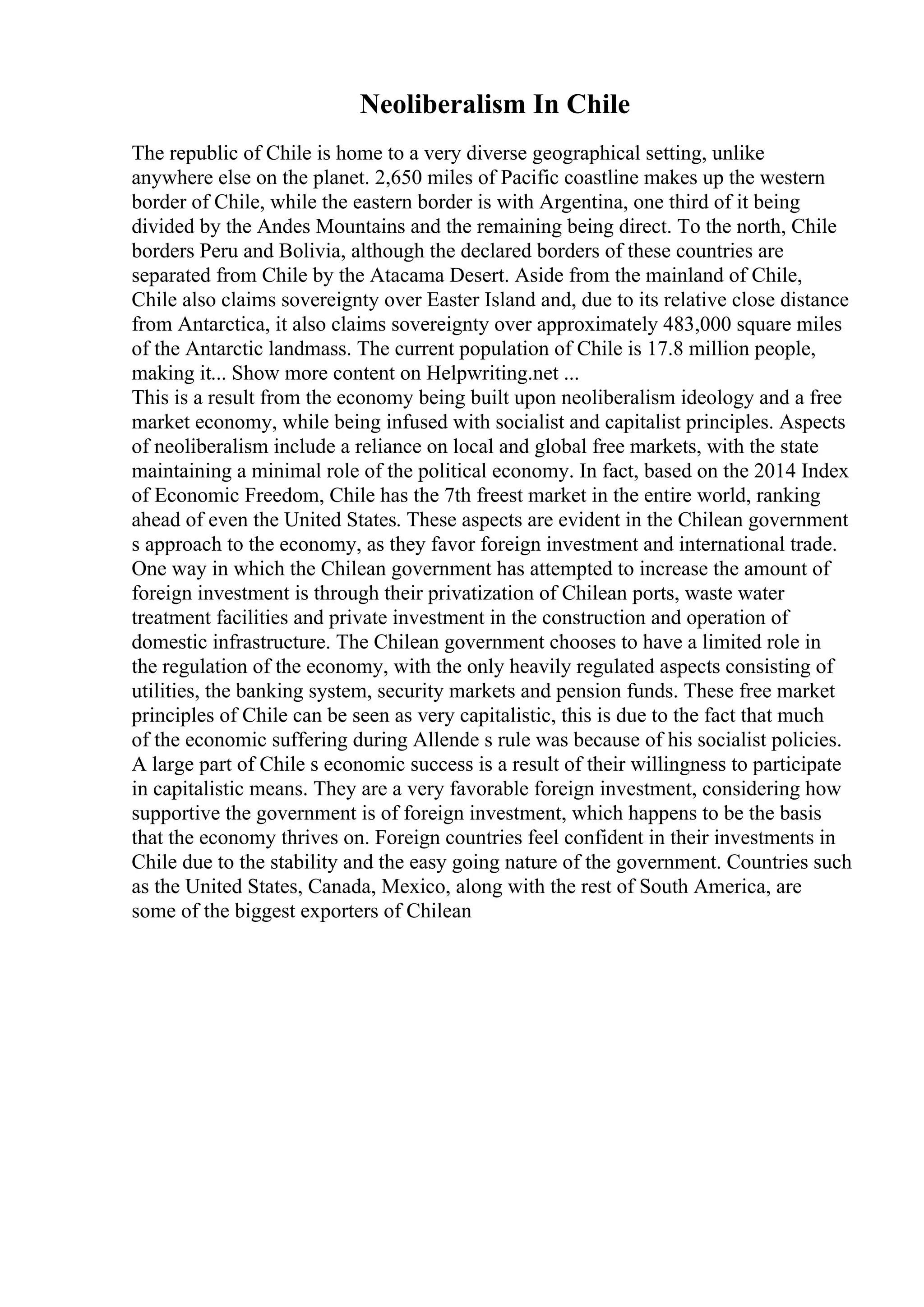Neoliberalism In Chile
The republic of Chile is home to a very diverse geographical setting, unlike
anywhere else on the planet. 2,650 miles of Pacific coastline makes up the western
border of Chile, while the eastern border is with Argentina, one third of it being
divided by the Andes Mountains and the remaining being direct. To the north, Chile
borders Peru and Bolivia, although the declared borders of these countries are
separated from Chile by the Atacama Desert. Aside from the mainland of Chile,
Chile also claims sovereignty over Easter Island and, due to its relative close distance
from Antarctica, it also claims sovereignty over approximately 483,000 square miles
of the Antarctic landmass. The current population of Chile is 17.8 million people,
making it... Show more content on Helpwriting.net ...
This is a result from the economy being built upon neoliberalism ideology and a free
market economy, while being infused with socialist and capitalist principles. Aspects
of neoliberalism include a reliance on local and global free markets, with the state
maintaining a minimal role of the political economy. In fact, based on the 2014 Index
of Economic Freedom, Chile has the 7th freest market in the entire world, ranking
ahead of even the United States. These aspects are evident in the Chilean government
s approach to the economy, as they favor foreign investment and international trade.
One way in which the Chilean government has attempted to increase the amount of
foreign investment is through their privatization of Chilean ports, waste water
treatment facilities and private investment in the construction and operation of
domestic infrastructure. The Chilean government chooses to have a limited role in
the regulation of the economy, with the only heavily regulated aspects consisting of
utilities, the banking system, security markets and pension funds. These free market
principles of Chile can be seen as very capitalistic, this is due to the fact that much
of the economic suffering during Allende s rule was because of his socialist policies.
A large part of Chile s economic success is a result of their willingness to participate
in capitalistic means. They are a very favorable foreign investment, considering how
supportive the government is of foreign investment, which happens to be the basis
that the economy thrives on. Foreign countries feel confident in their investments in
Chile due to the stability and the easy going nature of the government. Countries such
as the United States, Canada, Mexico, along with the rest of South America, are
some of the biggest exporters of Chilean
 