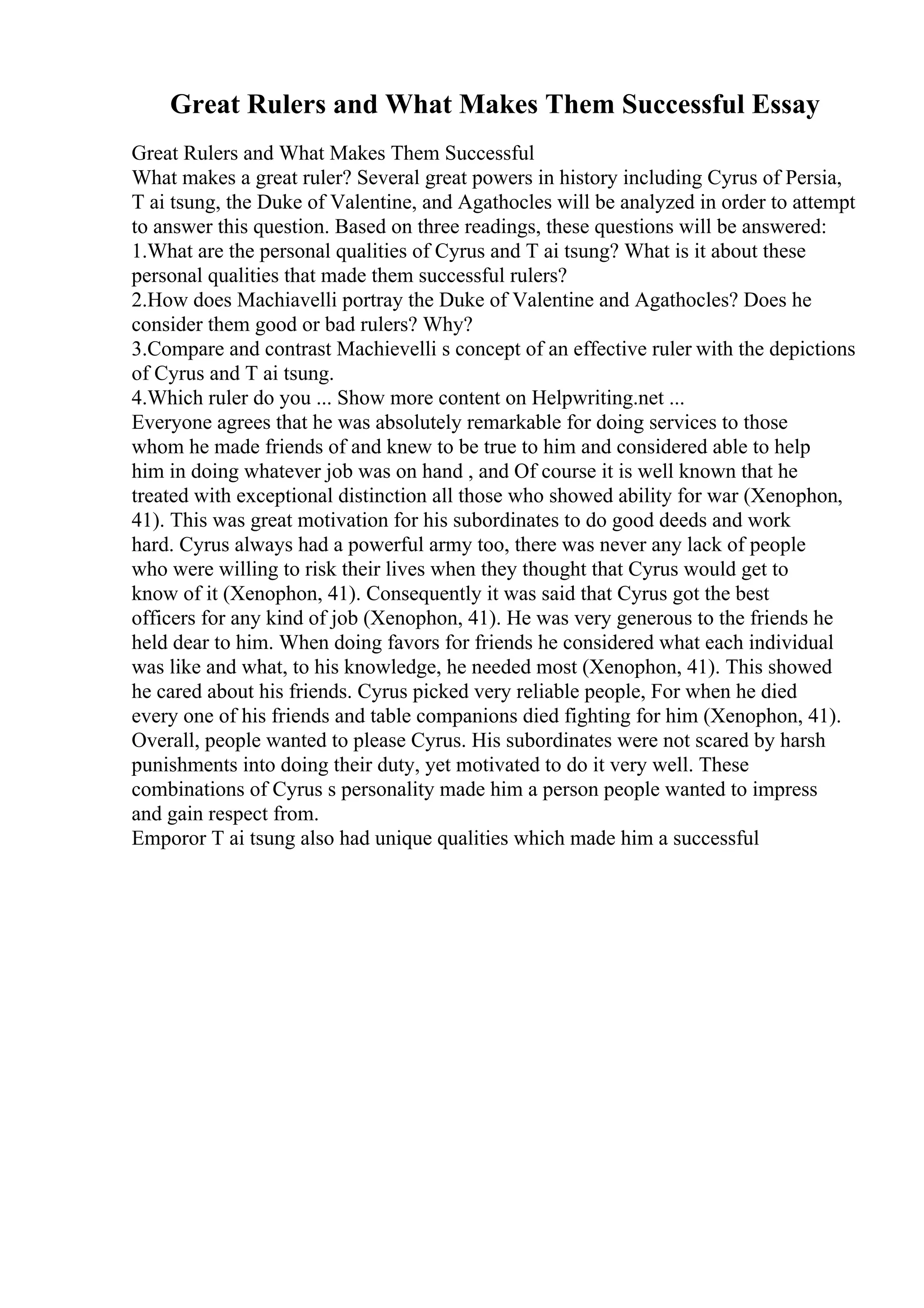 Great Rulers and What Makes Them Successful Essay
Great Rulers and What Makes Them Successful
What makes a great ruler? Several great powers in history including Cyrus of Persia,
T ai tsung, the Duke of Valentine, and Agathocles will be analyzed in order to attempt
to answer this question. Based on three readings, these questions will be answered:
1.What are the personal qualities of Cyrus and T ai tsung? What is it about these
personal qualities that made them successful rulers?
2.How does Machiavelli portray the Duke of Valentine and Agathocles? Does he
consider them good or bad rulers? Why?
3.Compare and contrast Machievelli s concept of an effective ruler with the depictions
of Cyrus and T ai tsung.
4.Which ruler do you ... Show more content on Helpwriting.net ...
Everyone agrees that he was absolutely remarkable for doing services to those
whom he made friends of and knew to be true to him and considered able to help
him in doing whatever job was on hand , and Of course it is well known that he
treated with exceptional distinction all those who showed ability for war (Xenophon,
41). This was great motivation for his subordinates to do good deeds and work
hard. Cyrus always had a powerful army too, there was never any lack of people
who were willing to risk their lives when they thought that Cyrus would get to
know of it (Xenophon, 41). Consequently it was said that Cyrus got the best
officers for any kind of job (Xenophon, 41). He was very generous to the friends he
held dear to him. When doing favors for friends he considered what each individual
was like and what, to his knowledge, he needed most (Xenophon, 41). This showed
he cared about his friends. Cyrus picked very reliable people, For when he died
every one of his friends and table companions died fighting for him (Xenophon, 41).
Overall, people wanted to please Cyrus. His subordinates were not scared by harsh
punishments into doing their duty, yet motivated to do it very well. These
combinations of Cyrus s personality made him a person people wanted to impress
and gain respect from.
Emporor T ai tsung also had unique qualities which made him a successful
 