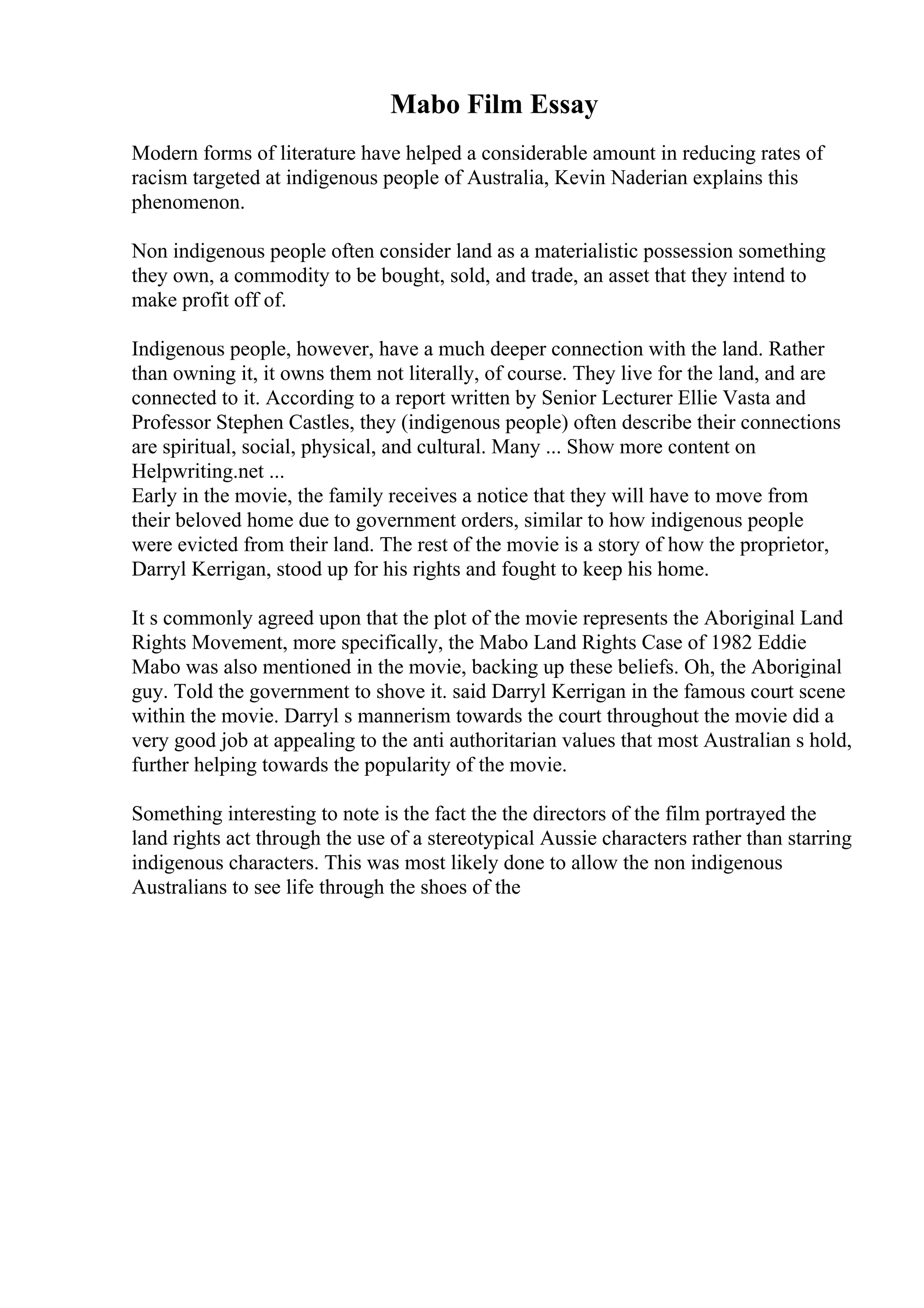 Mabo Film Essay
Modern forms of literature have helped a considerable amount in reducing rates of
racism targeted at indigenous people of Australia, Kevin Naderian explains this
phenomenon.
Non indigenous people often consider land as a materialistic possession something
they own, a commodity to be bought, sold, and trade, an asset that they intend to
make profit off of.
Indigenous people, however, have a much deeper connection with the land. Rather
than owning it, it owns them not literally, of course. They live for the land, and are
connected to it. According to a report written by Senior Lecturer Ellie Vasta and
Professor Stephen Castles, they (indigenous people) often describe their connections
are spiritual, social, physical, and cultural. Many ... Show more content on
Helpwriting.net ...
Early in the movie, the family receives a notice that they will have to move from
their beloved home due to government orders, similar to how indigenous people
were evicted from their land. The rest of the movie is a story of how the proprietor,
Darryl Kerrigan, stood up for his rights and fought to keep his home.
It s commonly agreed upon that the plot of the movie represents the Aboriginal Land
Rights Movement, more specifically, the Mabo Land Rights Case of 1982 Eddie
Mabo was also mentioned in the movie, backing up these beliefs. Oh, the Aboriginal
guy. Told the government to shove it. said Darryl Kerrigan in the famous court scene
within the movie. Darryl s mannerism towards the court throughout the movie did a
very good job at appealing to the anti authoritarian values that most Australian s hold,
further helping towards the popularity of the movie.
Something interesting to note is the fact the the directors of the film portrayed the
land rights act through the use of a stereotypical Aussie characters rather than starring
indigenous characters. This was most likely done to allow the non indigenous
Australians to see life through the shoes of the
 