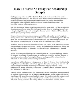 How To Write An Essay For Scholarship
Sample
Crafting an essay on the topic "How To Write An Essay For Scholarship Sample" can be a
challenging yet rewarding task. The difficulty lies in the delicate balance between providing a
comprehensive guide and maintaining a personalized touch. It requires not only a solid
understanding of the scholarship application process but also the ability to convey that
knowledge in a clear and engaging manner.
One must navigate the fine line between being informative and avoiding excessive technicalities
that might overwhelm the reader. The challenge is to break down the complex process of essay
writing into digestible steps while ensuring that the essay remains cohesive and focused on the
primary goal of guiding aspiring scholars.
Moreover, incorporating personal experiences and insights adds another layer of complexity.
Sharing anecdotes and reflections requires careful consideration to strike the right tone вЂ“ one
that is both relatable and inspirational. The difficulty is not only in recounting experiences but
also in linking them seamlessly to the broader theme of scholarship essay writing.
In addition, the essay must cater to a diverse audience with varying levels of familiarity with the
scholarship application process. Striking a balance between addressing the needs of novices and
providing valuable insights for those more experienced in essay writing requires a nuanced
approach.
Despite these challenges, writing an essay on this topic can be a fulfilling experience. It allows
the author to contribute to the academic and personal growth of aspiring scholars. The sense of
accomplishment comes from knowing that the essay has the potential to guide and inspire
individuals on their journey towards securing scholarships.
In conclusion, tackling the task of writing an essay on "How To Write An Essay For Scholarship
Sample" demands a thoughtful and strategic approach. It involves navigating the intricacies of
scholarship application while maintaining a relatable and engaging narrative. Though
challenging, the process is ultimately rewarding as it empowers aspiring scholars to articulate
their unique stories effectively.
For those seeking further assistance with similar essays or other writing tasks, various resources
are available. Professional writing services likeHelpWriting.net provide support and expertise
in crafting a wide range of essays and academic papers. Whether it's scholarship essays, research
papers, or any other written assignment, such services can offer valuable assistance to
individuals looking to enhance their writing skills or save time in their academic pursuits.
How To Write An Essay For Scholarship SampleHow To Write An Essay For Scholarship Sample
 