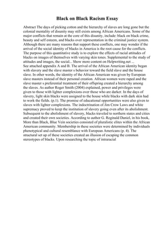 Black on Black Racism Essay
Abstract The days of picking cotton and the hierarchy of slaves are long gone but the
colonial mentality of disunity may still exists among African Americans. Some of the
major conflicts that remain at the core of this disunity, include: black on black crime,
beauty and self esteem, and blacks over representation in the criminal justice system.
Although there are many reasons that support these conflicts, one may wonder if the
arrival of the social identity of blacks in America is the root cause for the conflicts.
The purpose of this quantitative study is to explore the effects of racial attitudes of
blacks on images of themselves with varying skin tones. Supplemental to the study of
attitudes and images, the social... Show more content on Helpwriting.net ...
See attached appendix A and B. The arrival of the African American identity began
with slavery and the slave master s behavior toward the field slave and the house
slave. In other words, the identity of the African American was given by European
slave masters instead of their personal creation. African women were raped and the
slave master s preferential treatment of their offspring created a hierarchy among
the slaves. As author Roger Smith (2004) explained, power and privileges were
given to those with lighter complexions over those who are darker. In the days of
slavery, light skin blacks were assigned to the house while blacks with dark skin had
to work the fields. (p.1). The promise of educational opportunities were also given to
slaves with lighter complexions. The indoctrination of Jim Crow Laws and white
supremacy proved to keep the institution of slavery going even after its abolishment.
Subsequent to the abolishment of slavery, blacks traveled to northern states and cities
and created their own societies. According to author G. Reginald Daniel, in his book,
More than Black, Blue Vein societies consisted of pluralistic elites within the African
American community. Membership in these societies were determined by individuals
phenotypical and cultural resemblance with European Americans (p. 4). The
structural set up of these societies created an illusion of escaping the common
stereotypes of blacks. Upon researching the topic of intraracial
 