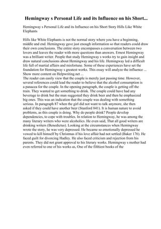 Hemingway s Personal Life and its Influence on his Short...
Hemingway s Personal Life and its Influence on his Short Story Hills Like White
Elephants
Hills like White Elephants is not the normal story where you have a beginning,
middle and end. Hemingway gave just enough information so that readers could draw
their own conclusions. The entire story encompasses a conversation between two
lovers and leaves the reader with more questions than answers. Ernest Hemingway
was a brilliant writer. People that study Hemingway s works try to gain insight and
draw natural conclusions about Hemingway and his life. Hemingway led a difficult
life full of martial affairs and misfortune. Some of these experiences have set the
foundation for Hemingway s greatest works. This essay will analyze the influence ...
Show more content on Helpwriting.net ...
The reader can easily view that the couple is merely just passing time. However,
several references could lead the reader to believe that the alcohol consumption is
a panacea for the couple. In the opening paragraph, the couple is getting off the
train. They wanted to get something to drink. The couple could have had any
beverage to drink but the man suggested they drink beer and then he emphasized
big ones. This was an indication that the couple was dealing with something
serious. In paragraph 87 when the girl did not want to talk anymore, she then
asked if they could have another beer (Stanford 841). It is human nature to avoid
problems, as this couple is doing. Why do people drink? People develop
dependencies, to cope with troubles. In relation to Hemingway, he was among the
many literary writers who were alcoholics. He even said, That all good writers are
drinking writers (Benedictus). Looking at the circumstances when Hemingway
wrote the story, he was very depressed. He became so emotionally depressed he
vowed to kill himself by Christmas if his love affair had not settled (Baker 176). He
faced guilt for divorcing Hadley. He also faced criticism and rejection from his
parents. They did not grant approval to his literary works. Hemingway s mother had
even referred to one of his works as, One of the filthiest books of the
 