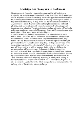 Montaigne And St. Augustine s Confessions
Montaigne and St. Augustine s views of happiness and the self are both very
compelling and indicative of the times of which they were living. If both Montaigne
and St. Augustine were to converse today, it would be apparent that there would be a
bit of clashing between their unique methods of applying human logic to achieve a
higher level of understanding of daily events and the environment around them. St.
Augustine uses a linear, dogmatic technique to emphasize one s sins while still
glorifying God, and Montaigne with a more fluid, skeptical, unbiased approach
through personal reflection. These two distinct ways of perceiving the self and higher
order understanding are apparent in Montaigne s Essays and St. Augustine s narrative
Confessions.... Show more content on Helpwriting.net ...
Augustine was born in northern Africa portion of the Roman Empire in 354, a
time of which Catholicism was not a prominent feature of Roman society and of
which had failed to make an impression on Augustine until he was in his early
thirties (45 6 B). He was quite an intellectual as he became a professor and taught
grammar and was well versed in Latin. Augustine s intelligence is apparent in the
systematic progression of his autobiography Confessions as he looks back at his
past self from a child to an adult in his upper forties with a new higher order
perception of the self. Augustine uses God as a method of conversion from
egocentricity to a more God central view in his depiction of reasonless theft simply
because I loved the evil in me (52 B) and further shows the transition in his thinking
by his realization that the pears we stole were beautiful for they were created by
Thee, Thou most Beautiful of all (53 B). By writing as a new person looking at
their past self that was susceptible to lust, theft, and all kinds of sins, Augustine is
able to convey the idea that the self is able to change at a fixed moment, and that the
defining point of the self is the memory and grace
 
