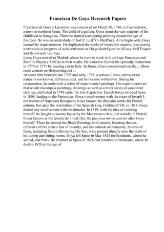 Francisco De Goya Research Papers
Francisco de Goya y Lucientes was conceived on March 30, 1746, in Fuendetodos,
a town in northern Spain. The child of a guilder, Goya spent the vast majority of his
childhood in Saragossa. There he started considering painting around the age of
fourteen. He was an understudy of JosГ© LuzГЎn MartГnez. At to begin with, Goya
learned by impersonation. He duplicated the works of incredible experts, discovering
motivation in progress of such craftsmen as Diego RodrГguez de Silva y VelГЎzquez
and Rembrandt van Rijn.
Later, Goya moved to Madrid, where he went to work with siblings Francisco and
RamГіn Bayeu y SubГas in their studio. He looked to further his specialty instruction
in 1770 or 1771 by heading out to Italy. In Rome, Goya concentrated on the ... Show
more content on Helpwriting.net ...
At some time between late 1792 and early 1793, a serious illness, whose exact
nature is not known, left Goya deaf, and he became withdrawn. During his
recuperation, he undertook a series of experimental paintings. His experimental art
that would encompass paintings, drawings as well as a bitter series of aquatinted
etchings, published in 1799 under the title Caprichos. French forces invaded Spain
in 1808, leading to the Peninsular. Goya s involvement with the court of Joseph I,
the brother of Napoleon Bonaparte, is not known: he did paint works for French
patrons, but upon the restoration of the Spanish king, Ferdinand VII, in 1814, Goya
denied any involvement with the intruder. In 1819, with the idea of isolating
himself, he bought a country house by the Manzanares river just outside of Madrid.
It was known as the Quinta del titled after the previous owner and not after Goya
himself. There he created the Black Paintings with intense, haunting themes,
reflective of the artist s fear of insanity, and his outlook on humanity. Several of
these, including Saturn Devouring His Son, were painted directly onto the walls of
his dining and sitting rooms. Goya left Spain in May 1824 for Bordeaux, where he
settled, and Paris. He returned to Spain in 1826, but returned to Bordeaux, where he
died in 1828 at the age of
 