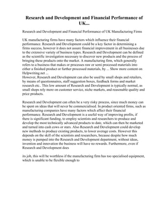 Research and Development and Financial Performance of
UK...
Research and Development and Financial Performance of UK Manufacturing Firms
UK manufacturing firms have many factors which influence their financial
performance. Research and Development could be a key factor in determining a
firms success, however it does not assure financial improvement in all businesses due
to the extensive variety of business types. Research and Development can be defined
as the scientific investigation necessary to discover new products and the process of
bringing these products onto the market. A manufacturing firm, which generally
refers to a business that makes or processes raw or semi processed materials into
either a finished product or further processed materials, by ... Show more content on
Helpwriting.net ...
However, Research and Development can also be used by small shops and retailers,
by means of questionnaires, staff suggestion boxes, feedback forms and market
research etc.. This low amount of Research and Development is typically normal, as
small shops rely more on customer service, niche markets, and reasonable quality and
price products.
Research and Development can often be a very risky process, since much money can
be spent on ideas that will never be commercialised. In product oriented firms, such as
manufacturing companies have many factors which affect their financial
performance. Research and Development is a useful way of improving profits, if
there is significant funding, to employ scientists and researchers to produce and
develop the most technically advanced products to date, which can then be marketed
and turned into cash cows or stars. Also Research and Development could develop
new methods to produce existing products, to lower average costs. However this
depends on the skill of the scientists and researchers, because despite how much
money is pumped into the Research and Development department, without ideas,
invention and innovation the business will have no rewards. Furthermore, even if
Research and Development does
its job, this will be worthless if the manufacturing firm has too specialised equipment,
which is unable to be flexible enough to
 