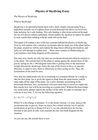 Physics of Skydiving Essay
The Physics of Skydiving
What Is Skydiving?
Skydiving is an adrenaline based sport with a fairly simple concept jump from a
high place (usually out of a plane) from several thousand feet above sea level and
hope and pray for a safe landing. This safe landing is often times achieved through
the use of a device called a parachute, which enables the skydiver to reduce his speed
to such a point that colliding with the earth will not be fatal.
This paper will explain a few of the key concepts behind the physics of skydiving.
First we will explore why a skydiver accelerates after he leaps out of the plane before
his jump, second we will try and explain the drag forces effecting the skydiver, and
lastly we will attempt to explain how ... Show more content on Helpwriting.net ...
Lets examine a free body diagram of this situation.
One may now clearly see why Joe does not accelerate downward while he remains is
in the plane. The normal force of the plane is acting against the normal force of the
gravity acting on Joe s 100 kilogram mass (this is getting close to the maximum
weight allowed for skydiving). Since the sum of the forces in the y, or upward
direction, is equal to zero, there is effectively no force acting on Joe. Thus, the
acceleration of Joe must be zero.
Now that Joe understands why he is remaining at a constant altitude, he s ready to
take his first jump. Joe is given the signal to jump from the jump master, and he
steps right off the edge of the plane. Joe is now instantly accelerating in the
downward direction. Joe s acceleration will soon cause him to travel at a rapid rate.
But exactly how fast will he be traveling at a certain time? Without this knowledge,
Joe could easily splatter against the surface of the earth. In order to calculate Joe s
velocity at any time, T, we use the following equation:
X = Vi * T + .5 * g * t^2
Where X is the change in distance, Vi is the initial velocity, t is time, and g is the
acceleration due to gravity. Since we know Joe s initial velocity was 0, and the
acceleration of gravity is always 9.8 m/s^2, we can calculate how far Joe has
traveled at any point in time. Lets examine the new free body diagram for this
situation.
As you can see, the normal force is now
 