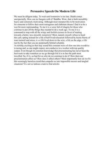 Persuasive Speech On Modern Life
We must be diligent today. To wait until tomorrow is too late. Death comes
unexpectedly. How can we bargain with it? Buddha. Wow, that is both incredibly
heavy and extremely motivating. Although most interpret this to be motivation
for someone to follow their most outrageous and elaborate dream I find it to be a
wee bit more reprimanding. To me it is a verse full of chagrin for those who
continue to put off the things they needed to do a week ago. To me it is a
command to stop with all the wispy and foolish excuses in favor of starting
towards a better, less stressful, tomorrow! Most, namely myself, refuse to heed
this call; opting instead for a life of half lived relaxation followed by hectic bursts of
tears turmoil and stress; it s a life lived down to the wire, a life on the edge, a life
run by the fact that you are perpetually behind schedule.
As terribly exciting as that may sound this constant wave of slow mo into overdrive
is taxing and, as one might expect, not conducive to a worker with top quality
output. Even though its common knowledge that procrastinating has never been the
best route to take somehow as we go through life it is in fact the path most
travelled. So, if it s so bad for us why do we continue to do it? How does our
procrastination affect us? How does it affect others? Most importantly how do we fix
this seemingly harmless trend that catapults us into impossible messes and tangled
situations? It s not so tedious a task to find articles
 
