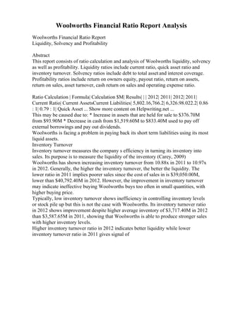 Woolworths Financial Ratio Report Analysis
Woolworths Financial Ratio Report
Liquidity, Solvency and Profitability
Abstract
This report consists of ratio calculation and analysis of Woolworths liquidity, solvency
as well as profitability. Liquidity ratios include current ratio, quick asset ratio and
inventory turnover. Solvency ratios include debt to total asset and interest coverage.
Profitability ratios include return on owners equity, payout ratio, return on assets,
return on sales, asset turnover, cash return on sales and operating expense ratio.
Ratio Calculation | Formula| Calculation $M| Results| | | 2012| 2011| 2012| 2011|
Current Ratio| Current AssetsCurrent Liabilities| 5,802.16,766.2| 6,326.98.022.2| 0.86
: 1| 0.79 : 1| Quick Asset ... Show more content on Helpwriting.net ...
This may be caused due to: * Increase in assets that are held for sale to $376.70M
from $93.90M * Decrease in cash from $1,519.60M to $833.40M used to pay off
external borrowings and pay out dividends.
Woolworths is facing a problem in paying back its short term liabilities using its most
liquid assets.
Inventory Turnover
Inventory turnover measures the company s efficiency in turning its inventory into
sales. Its purpose is to measure the liquidity of the inventory (Carey, 2009)
Woolworths has shown increasing inventory turnover from 10.88x in 2011 to 10.97x
in 2012. Generally, the higher the inventory turnover, the better the liquidity. The
lower ratio in 2011 implies poorer sales since the cost of sales in is $39,050.00M,
lower than $40,792.40M in 2012. However, the improvement in inventory turnover
may indicate ineffective buying Woolworths buys too often in small quantities, with
higher buying price.
Typically, low inventory turnover shows inefficiency in controlling inventory levels
or stock pile up but this is not the case with Woolworths. Its inventory turnover ratio
in 2012 shows improvement despite higher average inventory of $3,717.40M in 2012
than $3,587.65M in 2011, showing that Woolworths is able to produce stronger sales
with higher inventory levels.
Higher inventory turnover ratio in 2012 indicates better liquidity while lower
inventory turnover ratio in 2011 gives signal of
 