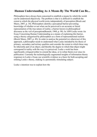 Human Understanding As A Means By The World Can Be...
Philosophers have always been concerned to establish a means by which the world
can be understood objectively. The problem is that it is difficult to establish the
extent to which the physical world exists independently of perception (Brock and
Mares, 2007, p. 34). Philosophers identify a perceptual barrier preventing
knowledge of whether or not what can be perceived is an accurate or literal
representation of the true nature of reality; a barrier known in philosophical
discourse as the veil of perception(Bennett, 1968, p. 98). In 1689 Locke wrote An
Essay Concerning Human Understanding as a means of explaining this barrier,
using a theory categorised by philosophers as a form of representational realism
(Brock Mares, 2007, p. 49). In order to analyse the potential (or otherwise) of this
approach, a philosopher needs to understand what Locke intended by his thesis of
primary, secondary and tertiary qualities and consider the extent to which these may
be inherently part of an object, and thereby the degree to which that object might
correspond in reality with the way it is perceived. Locke s work has been
significantly critiqued (either to extend the ideas, or to refute them) ever since its
publication. Currently the technologically augmented insights of information theory
responses to Locke s Essay use scientific evidence as a basis for both accepting and
refuting Locke s theory, making it a perennially stimulating subject.
Locke s intention was to explain how the
 