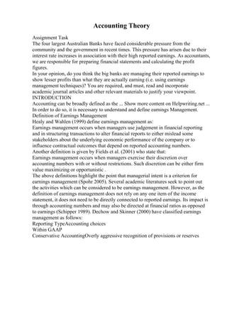 Accounting Theory
Assignment Task
The four largest Australian Banks have faced considerable pressure from the
community and the government in recent times. This pressure has arisen due to their
interest rate increases in association with their high reported earnings. As accountants,
we are responsible for preparing financial statements and calculating the profit
figures.
In your opinion, do you think the big banks are managing their reported earnings to
show lesser profits than what they are actually earning (i.e. using earnings
management techniques)? You are required, and must, read and incorporate
academic journal articles and other relevant materials to justify your viewpoint.
INTRODUCTION
Accounting can be broadly defined as the ... Show more content on Helpwriting.net ...
In order to do so, it is necessary to understand and define earnings Management.
Definition of Earnings Management
Healy and Wahlen (1999) define earnings management as:
Earnings management occurs when managers use judgement in financial reporting
and in structuring transactions to alter financial reports to either mislead some
stakeholders about the underlying economic performance of the company or to
influence contractual outcomes that depend on reported accounting numbers.
Another definition is given by Fields et al. (2001) who state that:
Earnings management occurs when managers exercise their discretion over
accounting numbers with or without restrictions. Such discretion can be either firm
value maximizing or opportunistic .
The above definitions highlight the point that managerial intent is a criterion for
earnings management (Spohr 2005). Several academic literatures seek to point out
the activities which can be considered to be earnings management. However, as the
definition of earnings management does not rely on any one item of the income
statement, it does not need to be directly connected to reported earnings. Its impact is
through accounting numbers and may also be directed at financial ratios as opposed
to earnings (Schipper 1989). Dechow and Skinner (2000) have classified earnings
management as follows:
Reporting TypeAccounting choices
Within GAAP
Conservative AccountingOverly aggressive recognition of provisions or reserves
 