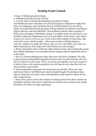 Seeking Good Council
1 Kings 12 Rehoboam and Jeroboam
A. Rehoboam and the division of Israel.
1. (1 5) the elders of Israel offer Rehoboam the throne of Israel.
And Rehoboam went to Shechem, for all Israel had gone to Shechem to make him
king. So it happened, when Jeroboam the son of Nebat heard it (he was still in
Egypt, for he had fled from the presence of King Solomon and had been dwelling in
Egypt), that they sent and called him. Then Jeroboam and the whole assembly of
Israel came and spoke to Rehoboam, saying, Your father made our yoke heavy; now
therefore, lighten the burdensome service of your father, and his heavy yoke which
he put on us, and we will serve you. So he said to them, Depart for three days, then
come back to me. And the people ... Show more content on Helpwriting.net ...
And now, whereas my father put a heavy yoke on you, I will add to your yoke; my
father chastised you with whips, but I will chastise you with scourges!
a. But he rejected the advice which the elders had given him, and consulted the young
men: Before Rehoboam ever consulted with the younger men he rejected the advice
of the elders.
i. This is a common phenomenon today what some call advice shopping. The idea
is that you keep asking different people for advice until you find someone who will
tell you what you want to hear. This is an unwise and ungodly way to get counsel. It
is better to have a few trusted counselors you will listen to even when they tell you
what you don t want to hear.
b. And consulted the young men who had grown up with him: These men were
much more likely to tell Rehoboam what he already thought. By turning to those
likely to think just as he did, it shows that Rehoboam only asked for advice for the
sake of appearances
i. Their unwise advice shows the wisdom of seeking counsel from those outside our
immediate situation and context. Sometimes an outsider can see things more clearly
than those who share our same experiences.
 