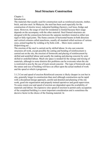 Steel Structure Construction
Chapter 1:
Introduction
The materials that usually used for construction such as reinforced concrete, timber,
brick, and also steel. In Malaysia, the steel has been used especially for the
construction of electric tower, industrial building (factory), roof truss, bridge and
more. However, the usage of steel for residential is limited because their usage
depends on the accompany with the other material. Steel framed structures are
designed with the connections between the separate members treated as either non
rigid or fully rigid joints. The frame consists of horizontal beams in both direction
and vertical columns called stanchions, usually all standard rolled sections of various
sizes, joined together by welding or by bolts with ... Show more content on
Helpwriting.net ...
The erection of the steel is carried out by skilled labour. In situ cast concrete
structures all work, except possibly the cutting and bending of reinforcement is
carried out on the site, the erection of formwork and placing of reinforcement by
skilled and unskilled labour and usually the making and placing concrete by semi
skilled or unskilled labour. Much site space is needed for the storage and mixing of
materials, although in some districts this problems can be overcome when the site
is restricted in area by the use of truck mixed concrete . The type of formwork used,
the nature and size of building will have an effect upon the actual method of work
and the speed at which it progresses.
3.1.2 Cost and speed of erection Reinforced concrete is likely cheaper in cost but in
situ, generally longer in construction than steel although construction can be rapid
with a disciplined design approach, careful and detailed and planning of the site
work, good site organization and properly trained operatives and good supervision.
To some extent cost and speed of erection are dependent upon the availability of
materials and labour. On expensive sites speed of erection to permit early occupation
of the completed building is a most important consideration and is sometimes the
decisive factor in the choice of the framing material. In
 