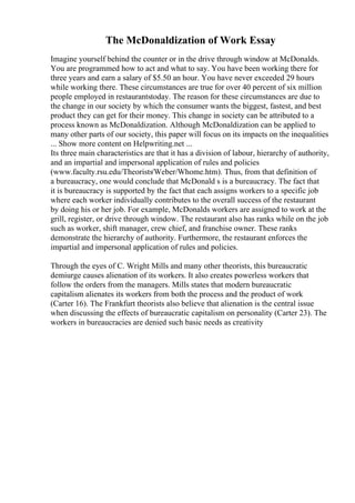 The McDonaldization of Work Essay
Imagine yourself behind the counter or in the drive through window at McDonalds.
You are programmed how to act and what to say. You have been working there for
three years and earn a salary of $5.50 an hour. You have never exceeded 29 hours
while working there. These circumstances are true for over 40 percent of six million
people employed in restaurantstoday. The reason for these circumstances are due to
the change in our society by which the consumer wants the biggest, fastest, and best
product they can get for their money. This change in society can be attributed to a
process known as McDonaldization. Although McDonaldization can be applied to
many other parts of our society, this paper will focus on its impacts on the inequalities
... Show more content on Helpwriting.net ...
Its three main characteristics are that it has a division of labour, hierarchy of authority,
and an impartial and impersonal application of rules and policies
(www.faculty.rsu.edu/Theorists/Weber/Whome.htm). Thus, from that definition of
a bureaucracy, one would conclude that McDonald s is a bureaucracy. The fact that
it is bureaucracy is supported by the fact that each assigns workers to a specific job
where each worker individually contributes to the overall success of the restaurant
by doing his or her job. For example, McDonalds workers are assigned to work at the
grill, register, or drive through window. The restaurant also has ranks while on the job
such as worker, shift manager, crew chief, and franchise owner. These ranks
demonstrate the hierarchy of authority. Furthermore, the restaurant enforces the
impartial and impersonal application of rules and policies.
Through the eyes of C. Wright Mills and many other theorists, this bureaucratic
demiurge causes alienation of its workers. It also creates powerless workers that
follow the orders from the managers. Mills states that modern bureaucratic
capitalism alienates its workers from both the process and the product of work
(Carter 16). The Frankfurt theorists also believe that alienation is the central issue
when discussing the effects of bureaucratic capitalism on personality (Carter 23). The
workers in bureaucracies are denied such basic needs as creativity
 