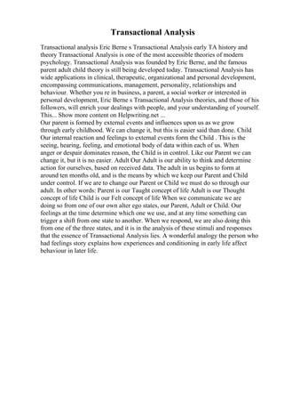 Transactional Analysis
Transactional analysis Eric Berne s Transactional Analysis early TA history and
theory Transactional Analysis is one of the most accessible theories of modern
psychology. Transactional Analysis was founded by Eric Berne, and the famous
parent adult child theory is still being developed today. Transactional Analysis has
wide applications in clinical, therapeutic, organizational and personal development,
encompassing communications, management, personality, relationships and
behaviour. Whether you re in business, a parent, a social worker or interested in
personal development, Eric Berne s Transactional Analysis theories, and those of his
followers, will enrich your dealings with people, and your understanding of yourself.
This... Show more content on Helpwriting.net ...
Our parent is formed by external events and influences upon us as we grow
through early childhood. We can change it, but this is easier said than done. Child
Our internal reaction and feelings to external events form the Child . This is the
seeing, hearing, feeling, and emotional body of data within each of us. When
anger or despair dominates reason, the Child is in control. Like our Parent we can
change it, but it is no easier. Adult Our Adult is our ability to think and determine
action for ourselves, based on received data. The adult in us begins to form at
around ten months old, and is the means by which we keep our Parent and Child
under control. If we are to change our Parent or Child we must do so through our
adult. In other words: Parent is our Taught concept of life Adult is our Thought
concept of life Child is our Felt concept of life When we communicate we are
doing so from one of our own alter ego states, our Parent, Adult or Child. Our
feelings at the time determine which one we use, and at any time something can
trigger a shift from one state to another. When we respond, we are also doing this
from one of the three states, and it is in the analysis of these stimuli and responses
that the essence of Transactional Analysis lies. A wonderful analogy the person who
had feelings story explains how experiences and conditioning in early life affect
behaviour in later life.
 
