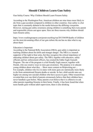 Should Children Learn Gun Safety
Gun Safety Course: Why Children Should Learn Firearm Safety
According to the Washington Post, American children are nine times more likely to
die from a gun accident compared to children in other countries. Gun safety is a hot
topic that is constantly debated in the media between the differing viewpoints.
However, raising gun safety awareness among children is something that every parent
and responsible citizen can agree upon. Here are three reasons why children should
learn firearm safety.
https://www.washingtonpost.com/posteverything/wp/2015/04/09/deaths of children
are the most devastating effect of our gun culture the nra has no idea what to say
about them/
Education is Important
According to the National Rifle Association (NRA), gun safety is important as
teaching children about fire drills and stranger danger. The NRA is a staunch
supporter of the right to bear arms, but they recognize the critical importance of
educating children about gun safety. The NRA, together with educators, safety
officials and law enforcement officers, has created the Eddie Eagle Gunsafe
Program. The star of the program is a kid friendly Eagle mascot, together with
friends, who use creative ways to raise gun awareness. The purpose is to educate
young children about what they ... Show more content on Helpwriting.net ...
For example, children who live in states with more guns are statistically more likely
to die from unintentional firearm deaths or suicide. In fact, child suicide rates are
higher are among non suicidal children who have access to guns. Other research has
revealed that over one third of parents erroneously believe that their children have
never handled a gun before. Many parents even believe that it is offensive to ask
other parents regarding firearms in their home. Finally, it has been found that when
teens handle guns without adult supervision, there is also drinking
 