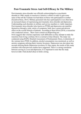 Post-Traumatic Stress And Self-Efficacy In The Military
Post traumatic stress disorder was officially acknowledged as a psychiatric
disorder in 1980, mainly in reaction to America s efforts in order to gain some
sense of the toll the Vietnam war had taken on those who participated in combat
(Goodwin Rona, 2013). Military personnel who have participated in war often have
an increased chance of experiencing post traumatic stress disorder and depression.
Understanding such disorders in military and service members is vitally important.
Post traumatic stress disorder (also known as PTSD) and depression can manifest
themselves through a wide variety of symptoms; both, have a great and adverse
effect on the overall lifestyle of patients. According to Kara Irwin (2014), a researcher
who conducted various... Show more content on Helpwriting.net ...
Irwin suggests that veterans experience such difficulties as they attempt to make the
transition from living a military life to a normal civilian lifestyle. The study was
conducted using DAPS, Detailed Assessment of Posttraumatic Stress, to determine if
the veterans have PTSD. In addition, alcohol consumption was monitored, as well as
anxiety symptoms utilizing Beck Anxiety Inventory. Depression was also taken into
account utilizing Becks Depression inventory II. Once again, the results of this study
correlate with what previous studies have suggested. There is a strong correlation
between serving in a war and depression. It is important to note that the study
however didn t find alcohol abuse to hold a strong
 