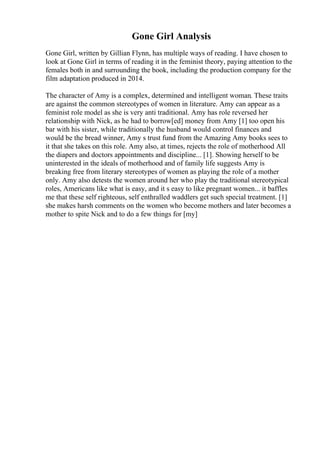 Gone Girl Analysis
Gone Girl, written by Gillian Flynn, has multiple ways of reading. I have chosen to
look at Gone Girl in terms of reading it in the feminist theory, paying attention to the
females both in and surrounding the book, including the production company for the
film adaptation produced in 2014.
The character of Amy is a complex, determined and intelligent woman. These traits
are against the common stereotypes of women in literature. Amy can appear as a
feminist role model as she is very anti traditional. Amy has role reversed her
relationship with Nick, as he had to borrow[ed] money from Amy [1] too open his
bar with his sister, while traditionally the husband would control finances and
would be the bread winner, Amy s trust fund from the Amazing Amy books sees to
it that she takes on this role. Amy also, at times, rejects the role of motherhood All
the diapers and doctors appointments and discipline... [1]. Showing herself to be
uninterested in the ideals of motherhood and of family life suggests Amy is
breaking free from literary stereotypes of women as playing the role of a mother
only. Amy also detests the women around her who play the traditional stereotypical
roles, Americans like what is easy, and it s easy to like pregnant women... it baffles
me that these self righteous, self enthralled waddlers get such special treatment. [1]
she makes harsh comments on the women who become mothers and later becomes a
mother to spite Nick and to do a few things for [my]
 
