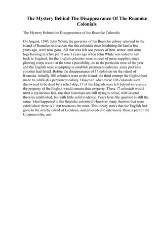 The Mystery Behind The Disappearance Of The Roanoke
Colonials
The Mystery Behind the Disappearance of the Roanoke Colonials
On August, 1590, John White, the governor of the Roanoke colony returned to the
island of Roanoke to discover that the colonials once inhabiting the land a few
years ago, were now gone. All that was left was peaces of iron, armor, and some
logs burning in a fire pit. It was 3 years ago when John White was voted to sail
back to England, for the English colonists were in need of more supplies, since
planting crops wasn t at the time a possibility, do to the particular time of the year,
and the English were attempting to establish permanent colonies, since previous
colonies had failed. Before the disappearance of 17 colonists on the island of
Roanoke, initially 108 colonials were at the island, the third attempt the English had
made to establish a permanent colony. However, when these 108 colonists were
discovered to be dead by a relief ship, 17 of the English were left behind to reinsure
the property of the English would remain their property. These 17 colonials would
meet a mysterious fate, one that historians are still trying to solve, with several
theories established, but with little solid evidence. Years later, the question is still the
same, what happened to the Roanoke colonists? However many theories that were
established, there is 1 that resonates the most. This theory states that the English had
gone to the nearby island of Croatoan, and proceeded to intermarry those a part of the
Croatoan tribe, and
 