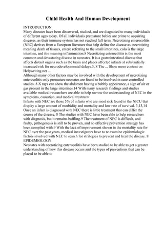 Child Health And Human Development
INTRODUCTION
Many diseases have been discovered, studied, and are diagnosed to many individuals
of different ages today. Of all individuals premature babies are prime to acquiring
diseases, as their immune system has not reached full term. Necrotizing enterocolitis
(NEC) derives from a European literature that help define the disease as, necrotizing
meaning death of tissues, entero referring to the small intestines, colo is the large
intestine, and itis meaning inflammation.8 Necrotizing enterocolitis is the most
common and devastating disease in neonates. It is a gastrointestinal disease that
affects distant organs such as the brain and places affected infants at substantially
increased risk for neurodevelopmental delays.3, 8 The ... Show more content on
Helpwriting.net ...
Although many other factors may be involved with the development of necrotizing
enterocolitis only premature neonates are found to be involved in case controlled
studies. 8 X rays can show the abdomen having a bubbly appearance, a sign of air or
gas present in the large intestines.14 With many research findings and studies
available medical researchers are able to help narrow the understanding of NEC in the
symptoms, causation, and medical treatment.
Infants with NEC are those 5% of infants who are most sick found in the NICU that
display a large amount of morbidity and mortality and low rate of survival. 3,13,14
Once an infant is diagnosed with NEC there is little treatment that can differ the
course of the disease. 8 The studies with NEC have been able to help researchers
with diagnosis, but it remains baffling.9 The treatment of NEC is difficult, and
faulty, pathogenesis is still to be proven, and no effective prevention strategy has
been complied with.9 With the lack of improvement shown in the mortality rate for
NEC over the past years, medical investigators have to re examine epidemiologic
factors involved with NEC to search for strategies to prevent and treat the disease. 8
EPIDEMIOLOGY
Neonates with necrotizing enterocolitis have been studied to be able to get a greater
understanding of how this disease occurs and the types of preventions that can be
placed to be able to
 