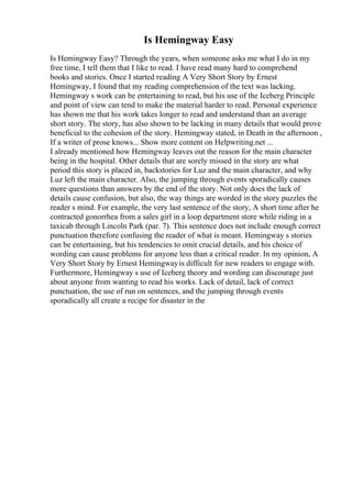 Is Hemingway Easy
Is Hemingway Easy? Through the years, when someone asks me what I do in my
free time, I tell them that I like to read. I have read many hard to comprehend
books and stories. Once I started reading A Very Short Story by Ernest
Hemingway, I found that my reading comprehension of the text was lacking.
Hemingway s work can be entertaining to read, but his use of the Iceberg Principle
and point of view can tend to make the material harder to read. Personal experience
has shown me that his work takes longer to read and understand than an average
short story. The story, has also shown to be lacking in many details that would prove
beneficial to the cohesion of the story. Hemingway stated, in Death in the afternoon ,
If a writer of prose knows... Show more content on Helpwriting.net ...
I already mentioned how Hemingway leaves out the reason for the main character
being in the hospital. Other details that are sorely missed in the story are what
period this story is placed in, backstories for Luz and the main character, and why
Luz left the main character. Also, the jumping through events sporadically causes
more questions than answers by the end of the story. Not only does the lack of
details cause confusion, but also, the way things are worded in the story puzzles the
reader s mind. For example, the very last sentence of the story, A short time after he
contracted gonorrhea from a sales girl in a loop department store while riding in a
taxicab through Lincoln Park (par. 7). This sentence does not include enough correct
punctuation therefore confusing the reader of what is meant. Hemingway s stories
can be entertaining, but his tendencies to omit crucial details, and his choice of
wording can cause problems for anyone less than a critical reader. In my opinion, A
Very Short Story by Ernest Hemingwayis difficult for new readers to engage with.
Furthermore, Hemingway s use of Iceberg theory and wording can discourage just
about anyone from wanting to read his works. Lack of detail, lack of correct
punctuation, the use of run on sentences, and the jumping through events
sporadically all create a recipe for disaster in the
 