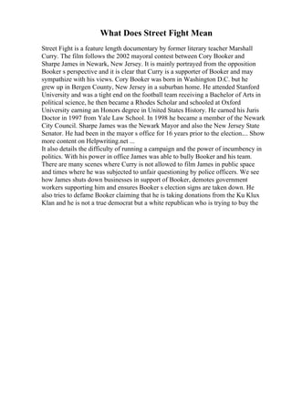 What Does Street Fight Mean
Street Fight is a feature length documentary by former literary teacher Marshall
Curry. The film follows the 2002 mayoral contest between Cory Booker and
Sharpe James in Newark, New Jersey. It is mainly portrayed from the opposition
Booker s perspective and it is clear that Curry is a supporter of Booker and may
sympathize with his views. Cory Booker was born in Washington D.C. but he
grew up in Bergen County, New Jersey in a suburban home. He attended Stanford
University and was a tight end on the football team receiving a Bachelor of Arts in
political science, he then became a Rhodes Scholar and schooled at Oxford
University earning an Honors degree in United States History. He earned his Juris
Doctor in 1997 from Yale Law School. In 1998 he became a member of the Newark
City Council. Sharpe James was the Newark Mayor and also the New Jersey State
Senator. He had been in the mayor s office for 16 years prior to the election.... Show
more content on Helpwriting.net ...
It also details the difficulty of running a campaign and the power of incumbency in
politics. With his power in office James was able to bully Booker and his team.
There are many scenes where Curry is not allowed to film James in public space
and times where he was subjected to unfair questioning by police officers. We see
how James shuts down businesses in support of Booker, demotes government
workers supporting him and ensures Booker s election signs are taken down. He
also tries to defame Booker claiming that he is taking donations from the Ku Klux
Klan and he is not a true democrat but a white republican who is trying to buy the
 