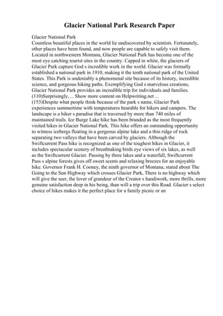 Glacier National Park Research Paper
Glacier National Park
Countless beautiful places in the world lie undiscovered by scientists. Fortunately,
other places have been found, and now people are capable to safely visit them.
Located in northwestern Montana, Glacier National Park has become one of the
most eye catching tourist sites in the country. Capped in white, the glaciers of
Glacier Park capture God s incredible work in the world. Glacier was formally
established a national park in 1910, making it the tenth national park of the United
States. This Park is undeniably a phenomenal site because of its history, incredible
science, and gorgeous hiking paths. Exemplifying God s marvelous creations,
Glacier National Park provides an incredible trip for individuals and families.
(110)Surprisingly, ... Show more content on Helpwriting.net ...
(153)Despite what people think because of the park s name, Glacier Park
experiences summertime with temperatures bearable for hikers and campers. The
landscape is a hiker s paradise that is traversed by more than 740 miles of
maintained trails. Ice Burge Lake hike has been branded as the most frequently
visited hikes in Glacier National Park. This hike offers an outstanding opportunity
to witness icebergs floating in a gorgeous alpine lake and a thin ridge of rock
separating two valleys that have been carved by glaciers. Although the
Swiftcurrent Pass hike is recognized as one of the toughest hikes in Glacier, it
includes spectacular scenery of breathtaking birds eye views of six lakes, as well
as the Swiftcurrent Glacier. Passing by three lakes and a waterfall, Swiftcurrent
Pass s alpine forests gives off sweet scents and relaxing breezes for an enjoyable
hike. Governor Frank H. Cooney, the ninth governor of Montana, stated about The
Going to the Sun Highway which crosses Glacier Park, There is no highway which
will give the seer, the lover of grandeur of the Creator s handiwork, more thrills, more
genuine satisfaction deep in his being, than will a trip over this Road. Glacier s select
choice of hikes makes it the perfect place for a family picnic or an
 