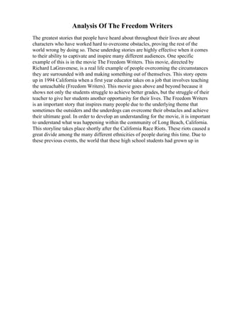 Analysis Of The Freedom Writers
The greatest stories that people have heard about throughout their lives are about
characters who have worked hard to overcome obstacles, proving the rest of the
world wrong by doing so. These underdog stories are highly effective when it comes
to their ability to captivate and inspire many different audiences. One specific
example of this is in the movie The Freedom Writers. This movie, directed by
Richard LaGravenese, is a real life example of people overcoming the circumstances
they are surrounded with and making something out of themselves. This story opens
up in 1994 California when a first year educator takes on a job that involves teaching
the unteachable (Freedom Writers). This movie goes above and beyond because it
shows not only the students struggle to achieve better grades, but the struggle of their
teacher to give her students another opportunity for their lives. The Freedom Writers
is an important story that inspires many people due to the underlying theme that
sometimes the outsiders and the underdogs can overcome their obstacles and achieve
their ultimate goal. In order to develop an understanding for the movie, it is important
to understand what was happening within the community of Long Beach, California.
This storyline takes place shortly after the California Race Riots. These riots caused a
great divide among the many different ethnicities of people during this time. Due to
these previous events, the world that these high school students had grown up in
 