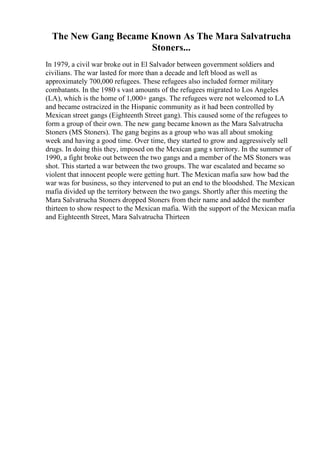 The New Gang Became Known As The Mara Salvatrucha
Stoners...
In 1979, a civil war broke out in El Salvador between government soldiers and
civilians. The war lasted for more than a decade and left blood as well as
approximately 700,000 refugees. These refugees also included former military
combatants. In the 1980 s vast amounts of the refugees migrated to Los Angeles
(LA), which is the home of 1,000+ gangs. The refugees were not welcomed to LA
and became ostracized in the Hispanic community as it had been controlled by
Mexican street gangs (Eighteenth Street gang). This caused some of the refugees to
form a group of their own. The new gang became known as the Mara Salvatrucha
Stoners (MS Stoners). The gang begins as a group who was all about smoking
week and having a good time. Over time, they started to grow and aggressively sell
drugs. In doing this they, imposed on the Mexican gang s territory. In the summer of
1990, a fight broke out between the two gangs and a member of the MS Stoners was
shot. This started a war between the two groups. The war escalated and became so
violent that innocent people were getting hurt. The Mexican mafia saw how bad the
war was for business, so they intervened to put an end to the bloodshed. The Mexican
mafia divided up the territory between the two gangs. Shortly after this meeting the
Mara Salvatrucha Stoners dropped Stoners from their name and added the number
thirteen to show respect to the Mexican mafia. With the support of the Mexican mafia
and Eighteenth Street, Mara Salvatrucha Thirteen
 