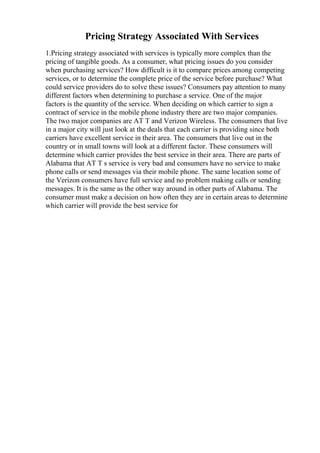 Pricing Strategy Associated With Services
1.Pricing strategy associated with services is typically more complex than the
pricing of tangible goods. As a consumer, what pricing issues do you consider
when purchasing services? How difficult is it to compare prices among competing
services, or to determine the complete price of the service before purchase? What
could service providers do to solve these issues? Consumers pay attention to many
different factors when determining to purchase a service. One of the major
factors is the quantity of the service. When deciding on which carrier to sign a
contract of service in the mobile phone industry there are two major companies.
The two major companies are AT T and Verizon Wireless. The consumers that live
in a major city will just look at the deals that each carrier is providing since both
carriers have excellent service in their area. The consumers that live out in the
country or in small towns will look at a different factor. These consumers will
determine which carrier provides the best service in their area. There are parts of
Alabama that AT T s service is very bad and consumers have no service to make
phone calls or send messages via their mobile phone. The same location some of
the Verizon consumers have full service and no problem making calls or sending
messages. It is the same as the other way around in other parts of Alabama. The
consumer must make a decision on how often they are in certain areas to determine
which carrier will provide the best service for
 