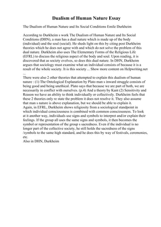 Dualism of Human Nature Essay
The Dualism of Human Nature and Its Social Conditions Emile Durkheim
According to Durkheim s work The Dualism of Human Nature and Its Social
Conditions (DHN), a man has a dual nature which is made up of the body
(individual) and the soul (social). He sheds light on this by citing post Durkheim
theories which he does not agree with and which do not solve the problem of this
dual nature. Durkheim also uses The Elementary Forms of the Religious Life
(EFRL) to discuss the religious aspect of the body and soul. Upon reading, it is
discovered that as society evolves, so does this dual nature. In DHN, Durkheim
argues that sociology must examine what an individual consists of because it is a
result of the whole society. It is this society ... Show more content on Helpwriting.net
...
There were also 2 other theories that attempted to explain this dualism of human
nature : (1) The Ontological Explanation by Plato man s inward struggle consists of
being good and being unethical. Plato says that because we are part of both, we are
necessarily in conflict with ourselves. (p.4) And a theory by Kant (2) Sensitivity and
Reason we have an ability to think individually or collectively. Durkheim feels that
these 2 theories only re state the problem it does not resolve it. They also assume
that man s nature is above explanation, but we should be able to explain it.
Again, in EFRL, Durkheim shows religiosity from a sociological standpoint in
which individual consciousness is combined with common consciousness. To look
at it another way, individuals use signs and symbols to interpret and/or explain their
feelings. If the group all uses the same signs and symbols, it then becomes the
symbol or representation of the group s sacredness. Even if the individual is no
longer part of the collective society, he still holds the sacredness of the signs
/symbols to the same high standard, and he does this by way of festivals, ceremonies,
etc.
Also in DHN, Durkheim
 